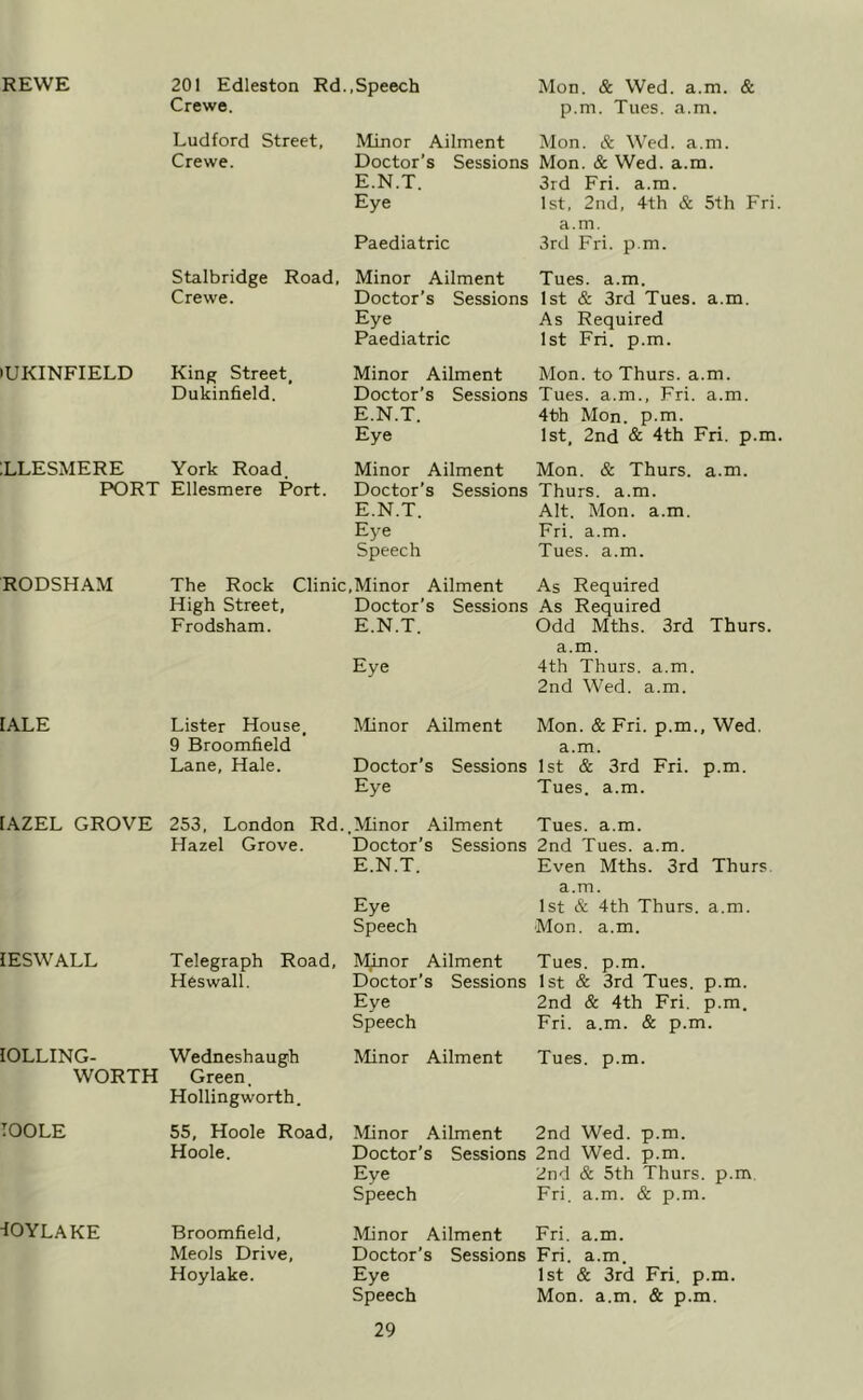 REWE lUKINFIELD ILLESMERE PORT RODSHAM lALE [AZEL GROVE lESWALL lOLLING- WORTH TOOLE ^OYLAKE 201 Edleston Rd..Speech Mon. & Wed. a.m. & Crewe. p.m. Tues. a.m. Ludford Street, Minor Ailment Mon. & Wed. a.m. Crewe. Doctor’s Sessions Mon. & Wed. a.m. E.N.T. 3rd Fri. a.m. Eye 1st, 2nd, 4th & 5th Fri. a.m. Paediatric 3rd Fri. p.m. Stalbridge Road, Minor Ailment Tues. a.m. Crewe. Doctor’s Sessions 1st & 3rd Tues. a.m. Eye As Required Paediatric 1st Fri. p.m. King Street, Minor Ailment Mon. to Thurs. a.m. Dukinfield. Doctor’s Sessions Tues. a.m., Fri. a.m. E.N.T. 4th Mon. p.m. Eye 1st, 2nd & 4th Fri. p.m, York Road. Minor Ailment Mon. & Thurs. a.m. Ellesmere Port. Doctor’s Sessions Thurs. a.m. E.N.T. Alt. Mon. a.m. Ej-e Fri. a.m. Speech Tues. a.m. The Rock Clinic,Minor Ailment As Required High Street, Doctor’s Sessions As Required Frodsham. E.N.T. Odd Mths. 3rd Thurs. a.m. Eye 4th Thurs. a.m. 2nd Wed. a.m. Lister House, Minor Ailment Mon. & Fri. p.m.. Wed. 9 Broomfield a.m. Lane, Hale. Doctor’s Sessions 1st & 3rd Fri. p.m. Eye Tues. a.m. 253, London Rd..Minor Ailment Tues. a.m. Hazel Grove. Doctor’s Sessions 2nd Tues. a.m. E.N.T. Even Mths. 3rd Thurs. a.m. Eye 1st & 4th Thurs. a.m. Speech Mon. a.m. Telegraph Road, IVBnor Ailment Tues. p.m. Heswall. Doctor’s Sessions 1st & 3rd Tues. p.m. Eye 2nd & 4th Fri. p.m. Speech Fri. a.m. & p.m. Wedneshaugh Green. Hollingworth. Minor Ailment Tues. p.m. 55, Hoole Road, Minor Ailment 2nd Wed. p.m. Hoole. Doctor’s Sessions 2nd Wed. p.m. Eye 2nd & 5th Thurs. p.m. Speech Fri. a.m. & p.m. Broomfield, Minor Ailment Fri. a.m. Meols Drive, Doctor’s Sessions Fri. a.m. Hoylake. Eye 1st & 3rd Fri. p.m. Speech Mon. a.m. & p.m.
