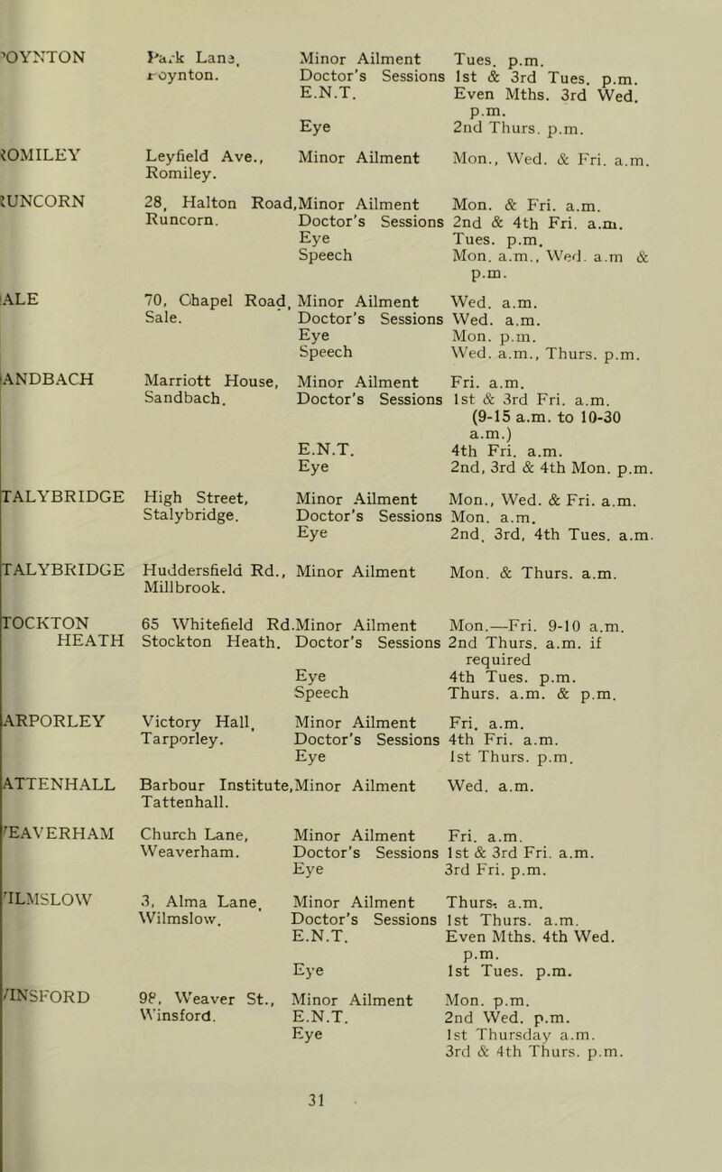 ■’OYNTON iOMILEY JUNCORN ALE lANDBACH TALYBRIDGE TALYBRIDGE TOCKTON HEATH ARPORLEY ATTENHALL ^EAVERHAM TLMSLOW HNSFORD Pa/k Lana, foynton. Leyfield Ave., Romiley. Minor Ailment Tues. p.m. Doctor's Sessions 1st & 3rd Tues. p.m. E.N.T. Even Mths. 3rd Wed. p.m. Eye 2nd Thurs. p.m. Minor Ailment Mon., Wed. & Fri. a.m. 28. Halton Road,Minor Ailment Mon. & Fri. a.m. Runcorn. Doctor’s Sessions 2nd & 4th Fri. a.m. Eye Tues. p.m. Speech Mon. a.m.. Wed. a.m & p.m. 70, Ohapel Road, Minor Ailment Wed. Sale. a.m. Doctor’s Sessions Wed. a.m. Eye Mon. p.m. Speech Wed. a.m., Thurs. p.m. Marriott House, Sandbach. Minor Ailment Fri. a.m. Doctor’s Sessions 1st & 3rd Fri. a.m. (9-15 a.m. to 10-30 a.m.) E.N.T. 4th Fri. a.m. Eye 2nd, 3rd & 4th Mon. p.m. High Street, Minor Ailment Mon., Wed. & Fri. a.m. Stalybridge. Doctor’s Sessions Mon. a.m. Eye 2nd. 3rd, 4th Tues. a.m. Huddersfield Rd., Minor Ailment Mon. & Thurs. a.m. Millbrook. 65 Whitefield Rd.Minor Ailment Mon.—Fri. 9-10 a.m. Stockton Heath. Doctor’s Sessions 2nd Thurs. a.m. if required Eye 4th Tues. p.m. Speech Thurs. a.m. & p.m. Victory Hall, Minor Ailment Fri. a.m. Tarporley. Doctor’s Sessions 4th Fri. a.m. Eye 1st Thurs. p.m. Barbour Institute,Minor Ailment Wed. a.m. Tattenhall. Church Lane, Minor Ailment Fri. a.m. Weaverham. Doctor’s Sessions 1st & 3rd Fri. a.m. Eye 3rd Fri. p.m. 3, Alma Lane. Wilmslow. Minor Ailment Thurs, a.m. Doctor’s Sessions 1st Thurs. a.m. E.N.T. Even Mths. 4th Wed. p.m. Eye 1st Tues. p.m. 98. Weaver St., Winsford. Minor Ailment E.N.T. Eye Mon. p.m. 2nd Wed. p.m. 1st Thursday a.m. 3rd & 4th Thurs. p.m.