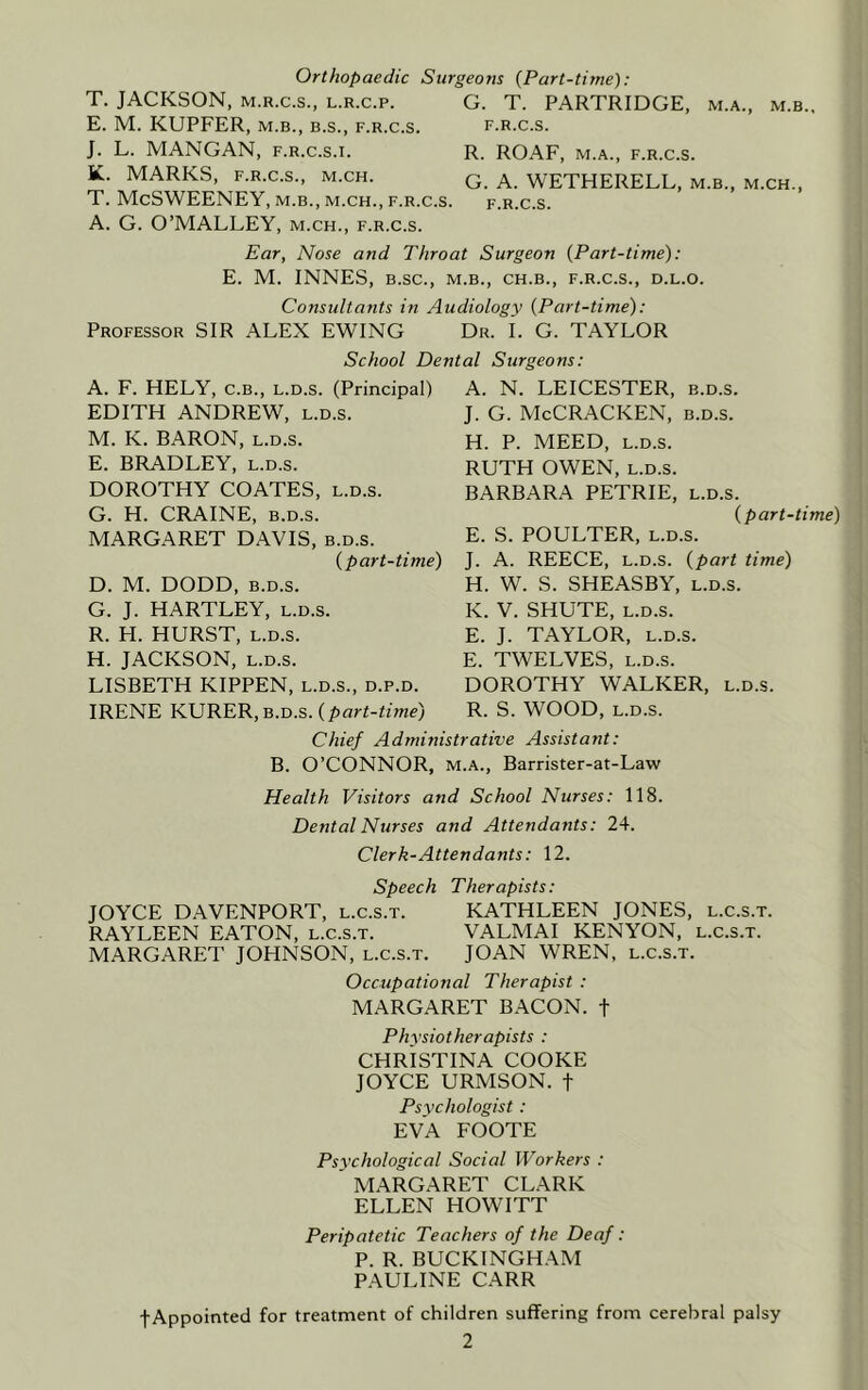 Orthopaedic Surgeons {Part-time): T. JACKSON, M.R.C.S., L.R.c.p. E. M. KUPFER, M.B., B.S., f.r.c.s. J. L. MANGAN, f.r.c.s.i. K. MARKS, F.R.C.S., M.CH. T. McSWEENEY, m.b., m.ch., f.r.c, A. G. O’MALLEY, m.ch., f.r.c.s. G. T. PARTRIDGE, m.a., m.b., F.R.C.S. R. ROAF, M.A., F.R.C.S. G. A. WETHERELL, m.b., m.ch., F.R.C.S. Ear, Nose and Throat Surgeon {Part-time): E. M. INNES, B.SC., M.B., CH.B., F.R.C.S., D.L.O. Consultants in Audiology {Part-time): Professor SIR ALEX EWING Dr. I. G. TAYLOR School Dental Surgeons: A. F. HELY, C.B., L.D.s. (Principal) A. N. LEICESTER, b.d.s. EDITH ANDREW, l.d.s. J. G. McCRACKEN, b.d.s. M. K. BARON, l.d.s. E. BRADLEY, l.d.s. DOROTHY COATES, l.d.s. G. H. CRAINE, B.D.S. MARGARET DAVIS, b.d.s. {part-time) D. M. DODD, B.D.S. G. J. HARTLEY, l.d.s. R. H. HURST, L.D.S. H. JACKSON, L.D.S. LISBETH KIPPEN, l.d.s., d.p.d. IRENE KURER, b.d.s. (pflri-Z/we) H. P. MEED, L.D.S. RUTH OWEN, L.D.S. BARBARA PETRIE, l.d.s. {part-time) E. S. POULTER, L.D.S. J. A. REECE, L.D.S. {part time) H. W. S. SHEASBY, l.d.s. K. V. SHUTE, L.D.S. E. J. TAYLOR, L.D.S. E. TWELVES, L.D.S. DOROTHY WALKER, l.d.s. R. S. WOOD, L.D.S. Chief Administrative Assistant: B. O’CONNOR, M.A., Barrister-at-Law Health Visitors and School Nurses: 118. Dental Nurses and Attendants: 24. Clerk-Attendants: 12. Speech Therapists: JOYCE DAVENPORT, l.c.s.t. KATHLEEN JONES, l.c.s.t. RAYLEEN EATON, l.c.s.t. VALMAI KENYON, l.c.s.t. MARGARET JOHNSON, l.c.s.t. JOAN WREN, l.c.s.t. Occupational Therapist : MARGARET BACON, t Physiotherapists : CHRISTINA COOKE JOYCE URMSON. t Psychologist : EVA FOOTE Psychological Social Workers : MARGARET CLARK ELLEN HOWITT Peripatetic Teachers of the Deaf: P. R. BUCKINGH.\M PAULINE CARR fAppointed for treatment of children suffering from cerebral palsy