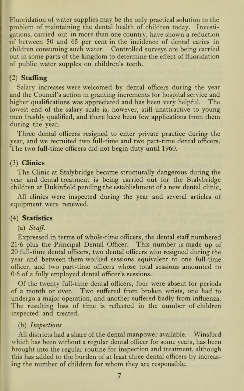 Fluoridation of water supplies may be the only practical solution to the problem of maintaining the dental health of children today. Investi- gations, carried out in more than one country, have shown a reduction of between 50 and 65 per cent in the incidence of dental caries in children consuming such water. Controlled surveys are being carried out in some parts of the kingdom to determine the effect of fluoridation of public water supples on children’s teeth. (2) Staffing Salary increases were welcomed by dental officers during the year and the Council’s action in granting increments for hospital service and higher qualifications was appreciated and has been very helpful. The lowest end of the salary scale is, however, still unattractive to young men freshly qualified, and there have been few applications from them during the year. Three dental officers resigned to enter private practice during the year, and \ve recruited two full-time and two part-time dental officers. The two full-time officers did not begin duty until 1960. (3) Clinics The Clinic at Stalybridge became structurally dangerous during the year and dental treatment is being carried out for the Stalybridge children at Dukinfield pending the establishment of a new dental clinic. All clinics were inspected during the year and several articles of equipment were renewed. (4) Statistics (a) Staff. Expressed in terms of whole-time officers, the dental staff numbered 21-6 plus the Principal Dental Officer. This number is made up of 20 full-time dental officers, two dental officers who resigned during the year and between them worked sessions equivalent to one full-time officer, and two part-time officers whose total sessions amounted to 0-6 of a fully employed dental officer’s sessions. Of the twenty full-time dental officers, four were absent for periods of a month or over. Two suffered from broken wrists, one had to undergo a major operation, and another suffered badly from influenza. The resulting loss of time is reflected in the number of children inspected and treated. (b) Inspections All districts had a share of the dental manpower available. Winsford which has been without a regular dental officer for some years, has been brought into the regular routine for inspection and treatment, although this has added to the burden of at least three dental officers by increas- ing the number of children for whom they are responsible,