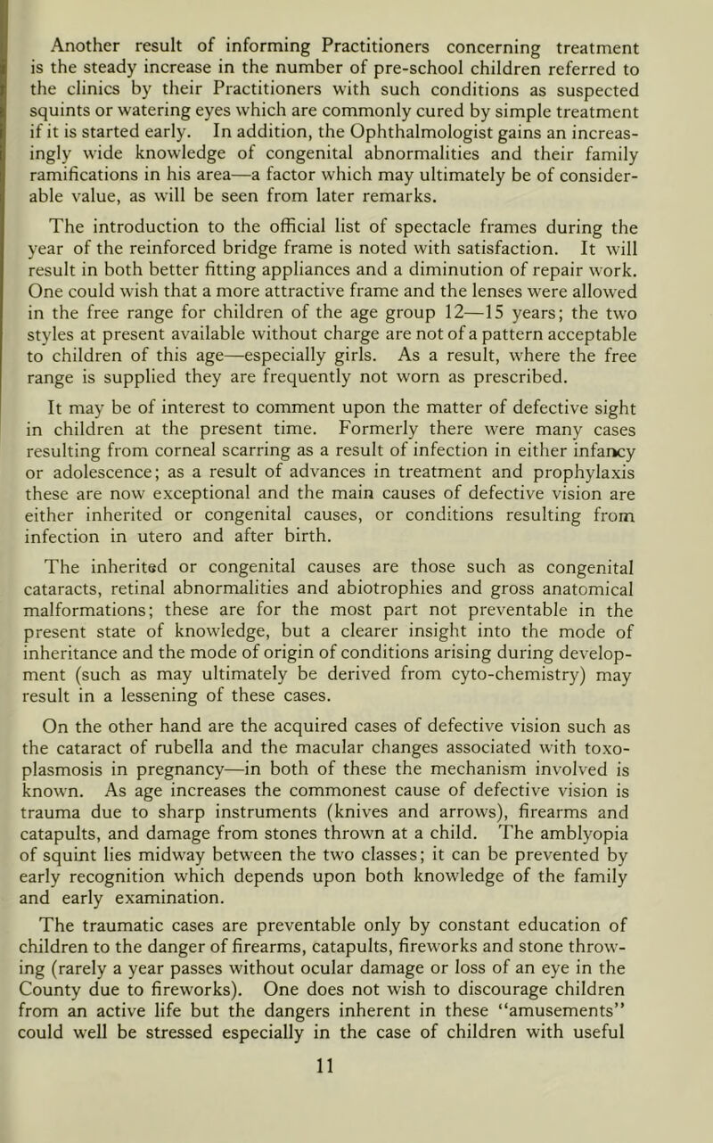 Another result of informing Practitioners concerning treatment is the steady increase in the number of pre-school children referred to the clinics by their Practitioners with such conditions as suspected squints or watering eyes which are commonly cured by simple treatment if it is started early. In addition, the Ophthalmologist gains an increas- ingly wide knowledge of congenital abnormalities and their family ramifications in his area—a factor which may ultimately be of consider- able value, as will be seen from later remarks. The introduction to the official list of spectacle frames during the year of the reinforced bridge frame is noted with satisfaction. It will result in both better fitting appliances and a diminution of repair work. One could wish that a more attractive frame and the lenses were allowed in the free range for children of the age group 12—15 years; the two styles at present available without charge are not of a pattern acceptable to children of this age—especially girls. As a result, where the free range is supplied they are frequently not worn as prescribed. It may be of interest to comment upon the matter of defective sight in children at the present time. Formerly there were many cases resulting from corneal scarring as a result of infection in either infaricy or adolescence; as a result of advances in treatment and prophylaxis these are now exceptional and the main causes of defective vision are either inherited or congenital causes, or conditions resulting from infection in utero and after birth. The inherited or congenital causes are those such as congenital cataracts, retinal abnormalities and abiotrophies and gross anatomical malformations; these are for the most part not preventable in the present state of knowledge, but a clearer insight into the mode of inheritance and the mode of origin of conditions arising during develop- ment (such as may ultimately be derived from cyto-chemistry) may result in a lessening of these cases. On the other hand are the acquired cases of defective vision such as the cataract of rubella and the macular changes associated with toxo- plasmosis in pregnancy—in both of these the mechanism involved is known. As age increases the commonest cause of defective vision is trauma due to sharp instruments (knives and arrows), firearms and catapults, and damage from stones thrown at a child. The amblyopia of squint lies midway between the tw'O classes; it can be prevented by early recognition which depends upon both knowledge of the family and early examination. The traumatic cases are preventable only by constant education of children to the danger of firearms, catapults, fireworks and stone throw- ing (rarely a year passes without ocular damage or loss of an eye in the County due to fireworks). One does not wish to discourage children from an active life but the dangers inherent in these “amusements” could well be stressed especially in the case of children with useful