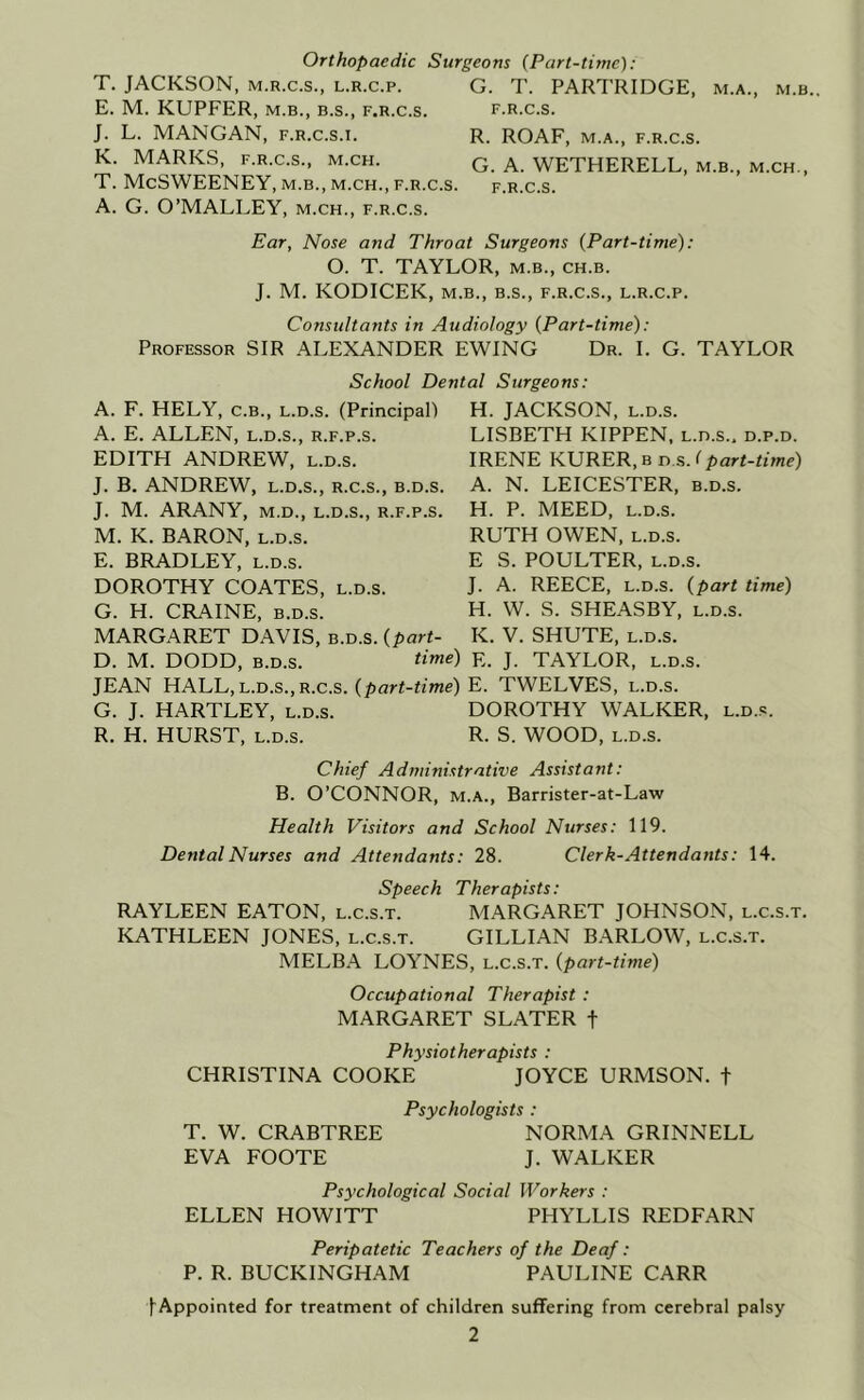 Orthopaedic Surgeons {Part-time): T. JACKSON, M.R.C.S., L.R.c.p. G. T. PARTRIDGE, m.a., m.b., E. M. KUPFER, M.B., B.S., f.r.c.s. f.r.c.s. J. L. MANGAN, f.r.c.s.i. R. ROAF, m.a., f.r.c.s. K. MARKS, F.R.C.S., M.CH. q a. WETHERELL, m.b., m.ch., T. McSWEENEY, M.B., M.CH., F.R.C.S. f.r.c.s. A. G. O’MALLEY, m.ch., f.r.c.s. Ear, Nose and Throat Surgeons {Part-time): O. T. TAYLOR, m.b., ch.b. J. M. KODICEK, M.B., B.S., F.R.C.S., L.R.c.p. Consultants in Audiology {Part-time): Professor SIR ALEXANDER EWING Dr. I. G. TAYLOR School Dental Surgeons: A. F. HELY, C.B., L.D.s. (Principal) A. E. ALLEN, l.d.s., r.f.p.s. EDITH ANDREW, l.d.s. J. B. ANDREW, L.D.S., r.c.s., b.d.s. J. M. ARANY, M.D., L.D.S., r.f.p.s. M. K. BARON, L.D.S. E. BRADLEY, l.d.s. DOROTHY COATES, l.d.s. G. H. CRAINE, b.d.s. MARGARET DAVIS, b.d.s. {part- D. M. DODD, b.d.s. time) JEAN HALL, l.d.s., r.c.s. {part-time) G. J. HARTLEY, l.d.s. R. H. HURST, l.d.s. H. JACKSON, L.D.S. LISBETH KIPPEN, l.d.s.. d.p.d. IRENE KURER, b d s. I part-time) A. N. LEICESTER, b.d.s. H. P. MEED, L.D.S. RUTH OWEN, L.D.S. E S. POULTER, L.D.S. J. A. REECE, L.D.S. {part time) H. W. S. SHEASBY, l.d.s. K. V. SHUTE, L.D.S. E. J. TAYLOR, L.D.S. E. TWELVES, L.D.S. DOROTHY WALKER, l.d..«. R. S. WOOD, L.D.S. Chief Administrative Assistant: B. O’CONNOR, M.A., Barrister-at-Law Health Visitors and School Nurses: 119. Dental Nurses and Attendants: 28. Clerk-Attendants: 14. Speech Therapists: RAYLEEN EATON, l.c.s.t. MARGARET JOHNSON, l.c.s.t. KATHLEEN JONES, l.c.s.t. GILLIAN BARLOW, l.c.s.t. MELBA LOYNES, l.c.s.t. {part-time) Occupational Therapist : MARGARET SLATER f Physiotherapists : CHRISTINA COOKE JOYCE URMSON. f Psychologists : T. W. CRABTREE NORMA GRINNELL EVA FOOTE J. WALKER Psychological Social Workers : ELLEN HOWITT PHYLLIS REDFARN Peripatetic Teachers of the Deaf: P. R. BUCKINGHAM PAULINE CARR Appointed for treatment of children suffering from cerebral palsy