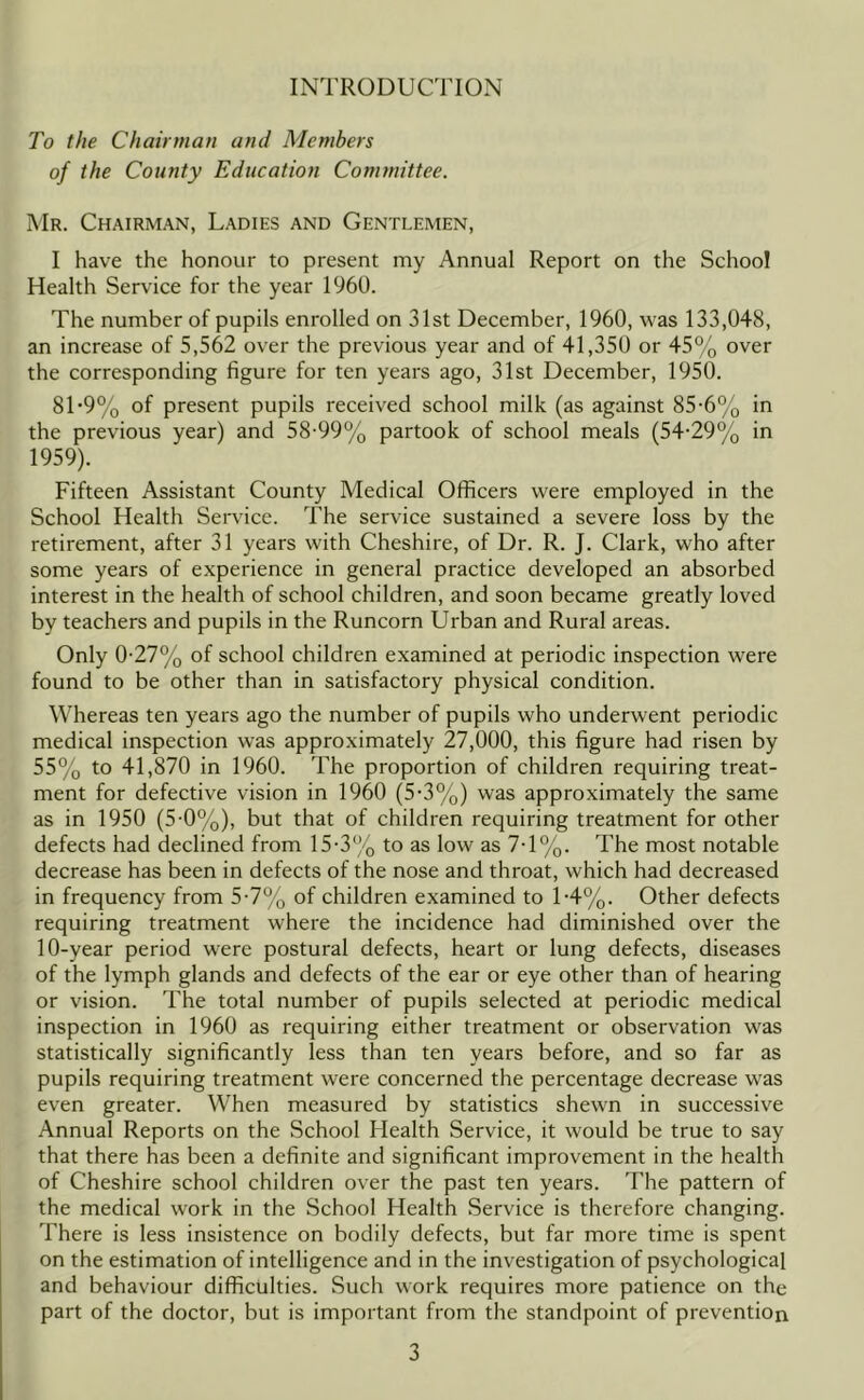 INTRODUCTION To the Chairman and Members of the County Education Committee. I\Ir. Chairman, Ladies and Gentlemen, I have the honour to present my Annual Report on the School Health Service for the year 1960. The number of pupils enrolled on 31st December, 1960, was 133,048, an increase of 5,562 over the previous year and of 41,350 or 45% over the corresponding figure for ten years ago, 31st December, 1950. 81*9% of present pupils received school milk (as against 85-6% in the previous year) and 58-99% partook of school meals (54-29% in 1959). Fifteen Assistant County Medical Officers were employed in the School Health Service. The service sustained a severe loss by the retirement, after 31 years with Cheshire, of Dr. R. J. Clark, who after some years of experience in general practice developed an absorbed interest in the health of school children, and soon became greatly loved by teachers and pupils in the Runcorn Urban and Rural areas. Only 0-27% of school children examined at periodic inspection were found to be other than in satisfactory physical condition. Whereas ten years ago the number of pupils who underwent periodic medical inspection w-as approximately 27,000, this figure had risen by 55% to 41,870 in 1960. The proportion of children requiring treat- ment for defective vision in I960 (5-3%) was approximately the same as in 1950 (5-0%), but that of children requiring treatment for other defects had declined from 15-3% to as low as 7-1%. The most notable decrease has been in defects of the nose and throat, which had decreased in frequency from 5-7% of children examined to 1-4%. Other defects requiring treatment where the incidence had diminished over the 10-year period were postural defects, heart or lung defects, diseases of the lymph glands and defects of the ear or eye other than of hearing or vision. The total number of pupils selected at periodic medical inspection in 1960 as requiring either treatment or observation was statistically significantly less than ten years before, and so far as pupils requiring treatment were concerned the percentage decrease was even greater. When measured by statistics shewn in successive Annual Reports on the School Health Service, it would be true to say that there has been a definite and significant improvement in the health of Cheshire school children over the past ten years. The pattern of the medical work in the School Health Service is therefore changing. There is less insistence on bodily defects, but far more time is spent on the estimation of intelligence and in the investigation of psychological and behaviour difficulties. Such work requires more patience on the part of the doctor, but is important from the standpoint of prevention