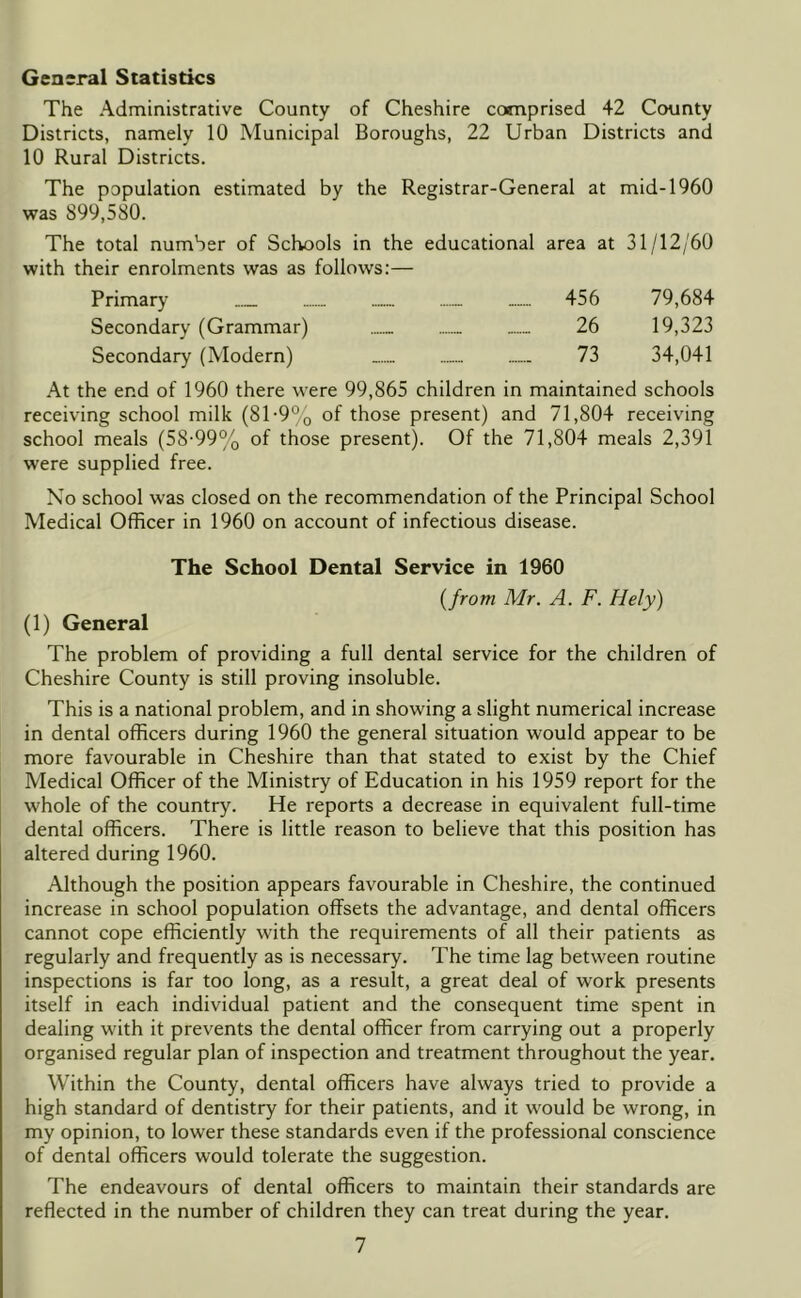 General Statistics The Administrative County of Cheshire comprised 42 County Districts, namely 10 Municipal Boroughs, 22 Urban Districts and 10 Rural Districts. The population estimated by the Registrar-General at mid-1960 was 899,580. The total number of Schools in the educational area at 31/12/60 with their enrolments was as follows:— Primary ...... 456 79,684 Secondary (Grammar) 26 19,323 Secondary (Modern) 73 34,041 At the end of 1960 there were 99,865 children in maintained schools receiving school milk (8T9% of those present) and 71,804 receiving school meals (58-99% of those present). Of the 71,804 meals 2,391 were supplied free. No school was closed on the recommendation of the Principal School Medical Officer in 1960 on account of infectious disease. The School Dental Service in 1960 {from Mr. A. F. Hely) (1) General The problem of providing a full dental service for the children of Cheshire County is still proving insoluble. This is a national problem, and in showing a slight numerical increase in dental officers during 1960 the general situation would appear to be more favourable in Cheshire than that stated to exist by the Chief Medical Officer of the Ministry of Education in his 1959 report for the whole of the country. He reports a decrease in equivalent full-time dental officers. There is little reason to believe that this position has altered during 1960. Although the position appears favourable in Cheshire, the continued increase in school population offsets the advantage, and dental officers cannot cope efficiently with the requirements of all their patients as regularly and frequently as is necessary. The time lag between routine inspections is far too long, as a result, a great deal of work presents itself in each individual patient and the consequent time spent in dealing with it prevents the dental officer from carrying out a properly organised regular plan of inspection and treatment throughout the year. Within the County, dental officers have always tried to provide a high standard of dentistry for their patients, and it would be wrong, in my opinion, to lower these standards even if the professional conscience of dental officers would tolerate the suggestion. The endeavours of dental officers to maintain their standards are reflected in the number of children they can treat during the year.