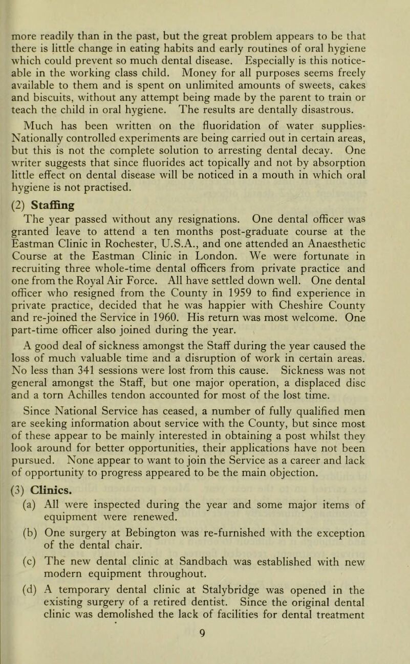 more readily than in the past, but the great problem appears to be that there is little change in eating habits and early routines of oral hygiene which could prevent so much dental disease. Especially is this notice- able in the working class child. Money for all purposes seems freely available to them and is spent on unlimited amounts of sweets, cakes and biscuits, without any attempt being made by the parent to train or teach the child in oral hygiene. The results are dentally disastrous. Much has been written on the fluoridation of water supplies- Nationally controlled e.xperiments are being carried out in certain areas, but this is not the complete solution to arresting dental decay. One writer suggests that since fluorides act topically and not by absorption little effect on dental disease will be noticed in a mouth in which oral hygiene is not practised. (2) StafiBng The year passed without any resignations. One dental officer was granted leave to attend a ten months post-graduate course at the Eastman Clinic in Rochester, U.S.A., and one attended an Anaesthetic Course at the Eastman Clinic in London. We were fortunate in recruiting three whole-time dental officers from private practice and one from the Royal Air Force. All have settled down well. One dental officer who resigned from the County in 1959 to find experience in private practice, decided that he was happier with Cheshire County and re-joined the Service in 1960. His return was most welcome. One part-time officer also joined during the year. A good deal of sickness amongst the Staff during the year caused the loss of much valuable time and a disruption of work in certain areas. No less than 341 sessions were lost from this cause. Sickness was not general amongst the Staff, but one major operation, a displaced disc and a torn Achilles tendon accounted for most of the lost time. Since National Service has ceased, a number of fully qualified men are seeking information about service with the County, but since most of these appear to be mainly interested in obtaining a post whilst they look around for better opportunities, their applications have not been pursued. None appear to want to join the Service as a career and lack of opportunity to progress appeared to be the main objection. (3) Clinics. (a) All were inspected during the year and some major items of equipment were renewed. (b) One surgery at Bebington was re-furnished with the exception of the dental chair. (c) The new dental clinic at Sandbach was established with new modern equipment throughout. (d) A temporary dental clinic at Stalybridge was opened in the existing surgery of a retired dentist. Since the original dental clinic was demolished the lack of facilities for dental treatment