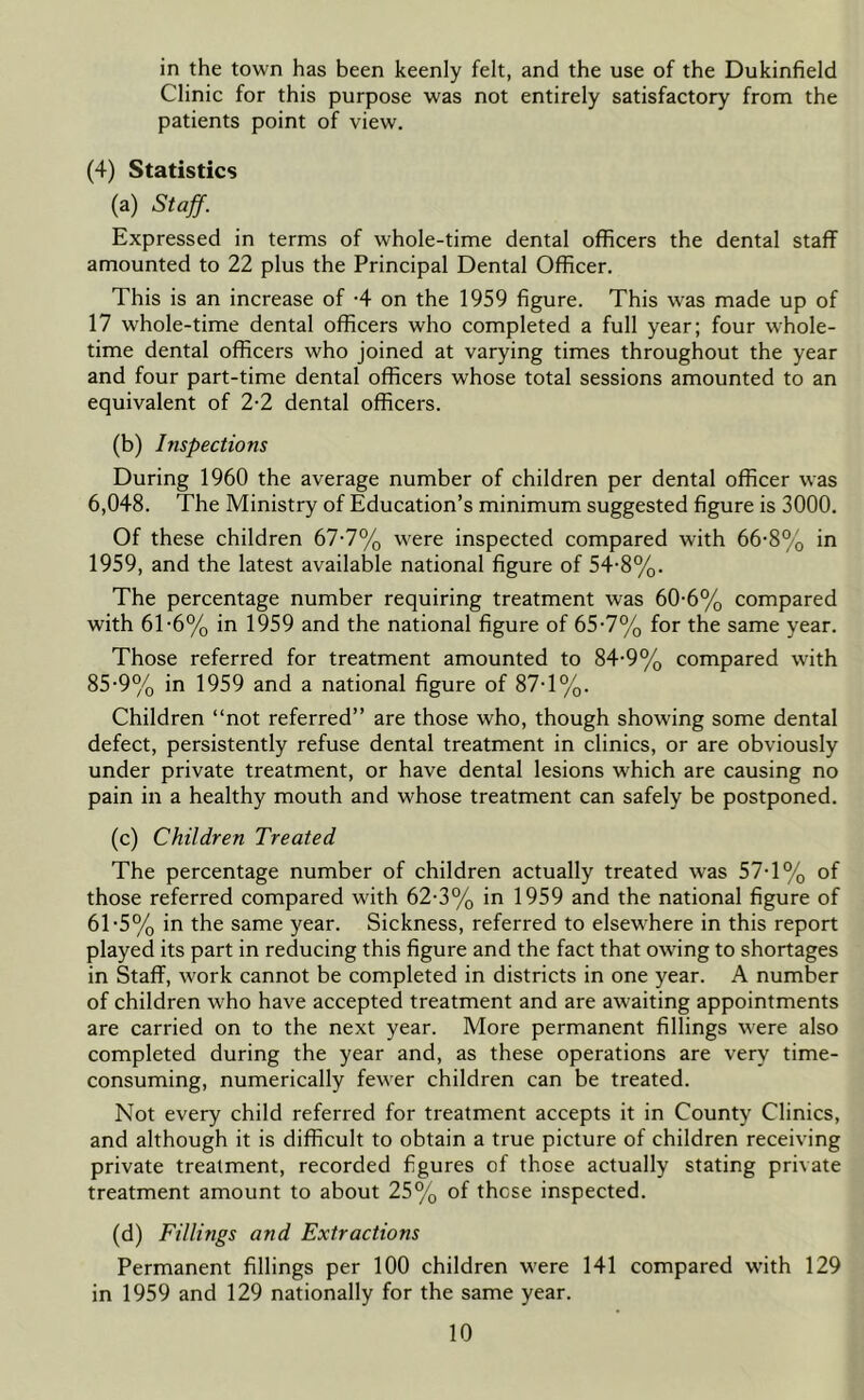 in the town has been keenly felt, and the use of the Dukinfield Clinic for this purpose was not entirely satisfactory from the patients point of view. (4) Statistics (a) Staff. Expressed in terms of whole-time dental officers the dental staff amounted to 22 plus the Principal Dental Officer. This is an increase of -4 on the 1959 figure. This was made up of 17 whole-time dental officers who completed a full year; four whole- time dental officers who joined at varying times throughout the year and four part-time dental officers whose total sessions amounted to an equivalent of 2-2 dental officers. (b) Inspections During 1960 the average number of children per dental officer was 6,048. The Ministry of Education’s minimum suggested figure is 3000. Of these children 67-7% were inspected compared with 66- 8% in 1959, and the latest available national figure of 54-8%. The percentage number requiring treatment was 60-6% compared with 61-6% in 1959 and the national figure of 65-7% for the same year. Those referred for treatment amounted to 84-9% compared with 85-9% in 1959 and a national figure of 87-1%. Children “not referred” are those who, though showing some dental defect, persistently refuse dental treatment in clinics, or are obviously under private treatment, or have dental lesions which are causing no pain in a healthy mouth and whose treatment can safely be postponed. (c) Children Treated The percentage number of children actually treated was 57-1% of those referred compared with 62-3% in 1959 and the national figure of 6T5% in the same year. Sickness, referred to elsewhere in this report played its part in reducing this figure and the fact that owing to shortages in Staff, work cannot be completed in districts in one year. A number of children who have accepted treatment and are awaiting appointments are carried on to the next year. More permanent fillings were also completed during the year and, as these operations are very time- consuming, numerically fewer children can be treated. Not every child referred for treatment accepts it in County Clinics, and although it is difficult to obtain a true picture of children receiving private treatment, recorded figures of those actually stating private treatment amount to about 25% of these inspected. (d) Fillings and Extractions Permanent fillings per 100 children were 141 compared with 129 in 1959 and 129 nationally for the same year.