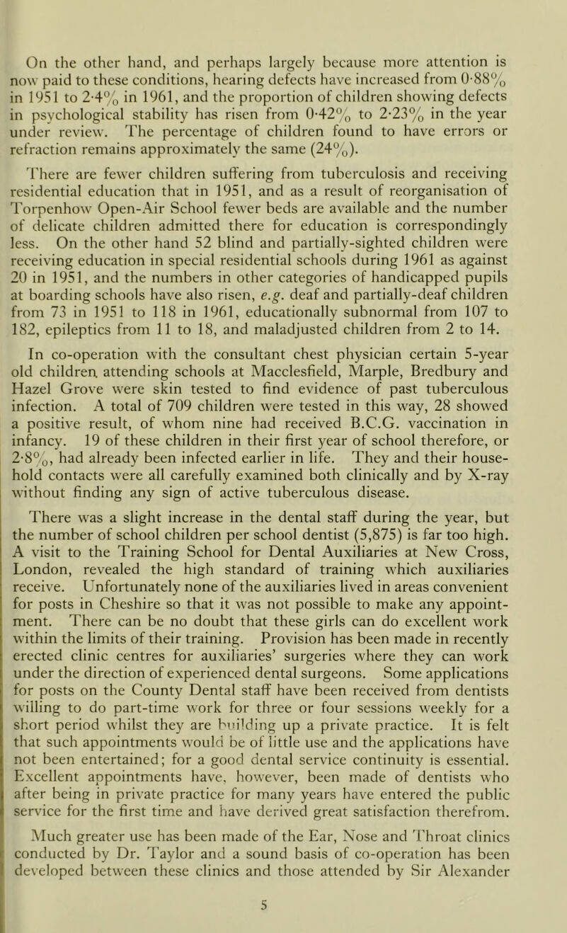 On the other hand, and perhaps largely because more attention is now paid to these conditions, hearing defects have increased from 0-88% in 1951 to 2-4% in 1961, and the proportion of children showing defects in psychological stability has risen from 0-42% to 2-23% in the year under review. The percentage of children found to have errors or refraction remains approximately the same (24%). There are fewer children suffering from tuberculosis and receiving residential education that in 1951, and as a result of reorganisation of Torpenhow Open-Air School fewer beds are available and the number of delicate children admitted there for education is correspondingly less. On the other hand 52 blind and partially-sighted children w'ere receiving education in special residential schools during 1961 as against 20 in 1951, and the numbers in other categories of handicapped pupils at boarding schools have also risen, e.g. deaf and partially-deaf children from 73 in 1951 to 118 in 1961, educationally subnormal from 107 to 182, epileptics from 11 to 18, and maladjusted children from 2 to 14. In co-operation with the consultant chest physician certain 5-year old children, attending schools at Macclesfield, Marple, Bredbury and Hazel Grove were skin tested to find evidence of past tuberculous infection. A total of 709 children were tested in this way, 28 showed a positive result, of whom nine had received B.C.G. vaccination in infancy. 19 of these children in their first year of school therefore, or 2-8%, had already been infected earlier in life. They and their house- hold contacts were all carefully examined both clinically and by X-ray without finding any sign of active tuberculous disease. There was a slight increase in the dental staff during the year, but the number of school children per school dentist (5,875) is far too high. A visit to the Training School for Dental Auxiliaries at New Cross, London, revealed the high standard of training which auxiliaries receive. Unfortunately none of the auxiliaries lived in areas convenient for posts in Cheshire so that it was not possible to make any appoint- ment. There can be no doubt that these girls can do excellent work within the limits of their training. Provision has been made in recently erected clinic centres for auxiliaries’ surgeries where they can work under the direction of experienced dental surgeons. Some applications for posts on the County Dental staff have been received from dentists willing to do part-time work for three or four sessions weekly for a short period whilst they are building up a private practice. It is felt that such appointments would be of little use and the applications have not been entertained; for a good dental service continuity is essential. Excellent appointments have, however, been made of dentists who after being in private practice for many years have entered the public service for the first time and have derived great satisfaction therefrom. Much greater use has been made of the Ear, Nose and 'Phroat clinics conducted by Dr. Taylor and a sound basis of co-operation has been developed between these clinics and those attended by Sir Alexander