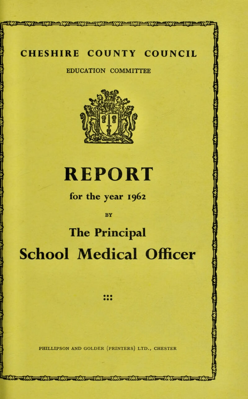 CHESHIRE COUNTY COUNCIL EDUCATION COMMITTEE REPORT for the year 1962 BY The Principal School Medical Officer • •• • •• PHILLIPSON AND COLDER (PRINTERS) LTD., CHESTER