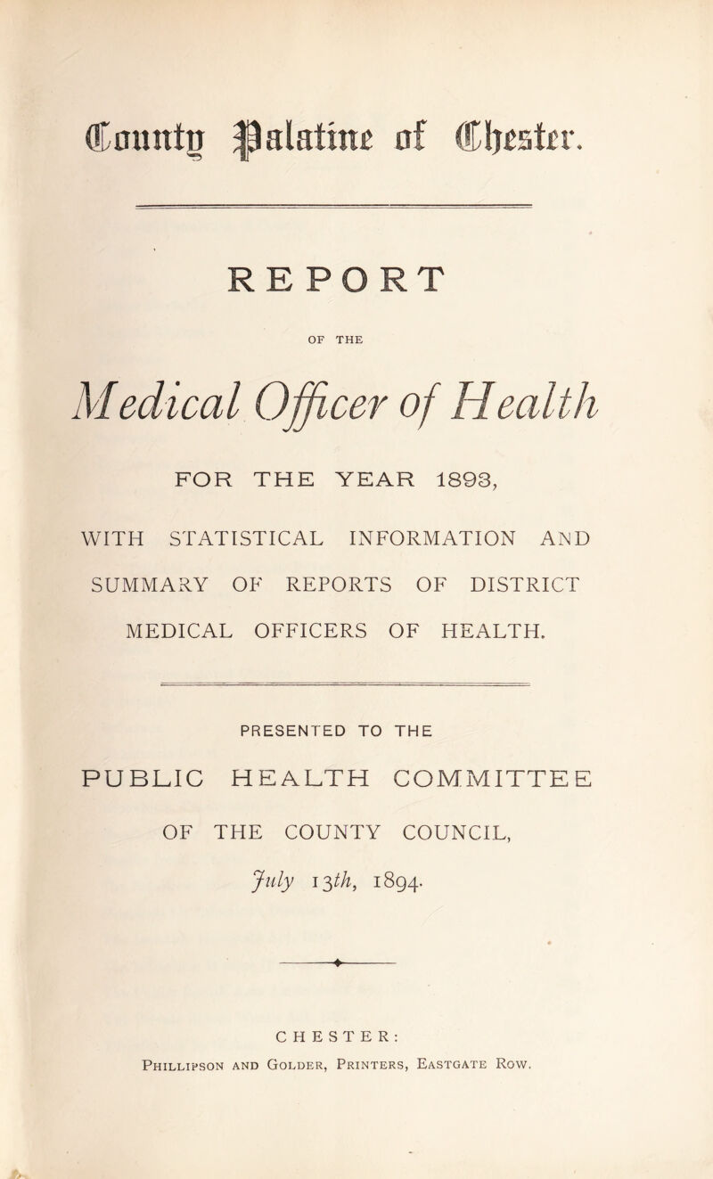 OF THE Medical Officer of Health FOR THE YEAR 1893, WITH STATISTICAL INFORMATION AND SUMMARY OF REPORTS OF DISTRICT MEDICAL OFFICERS OF HEALTH. PRESENTED TO THE PUBLIC HEALTH COMMITTEE OF THE COUNTY COUNCIL, July 13th, 1894. ——♦ CHESTER: Phillipson and Golder, Printers, Eastgate Row,