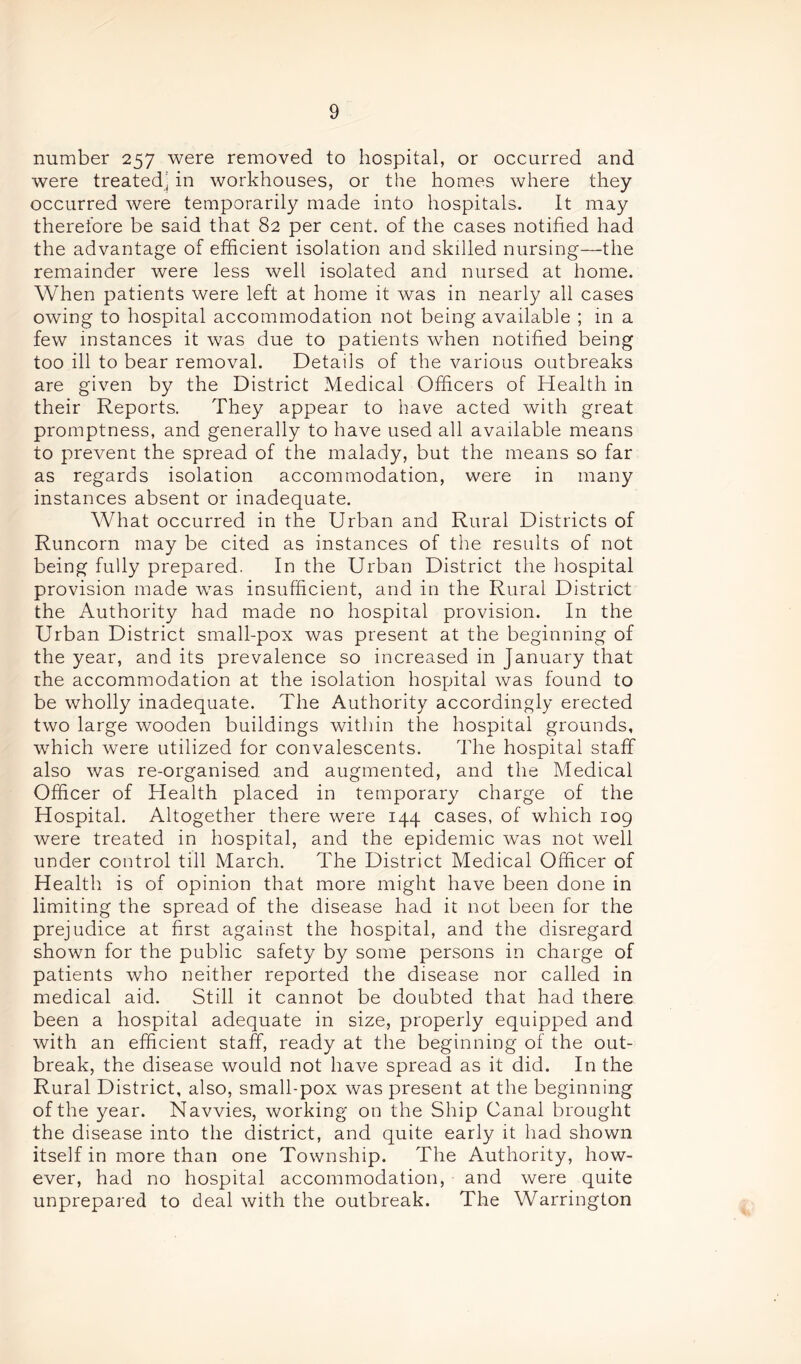 number 257 were removed to hospital, or occurred and were treated' in workhouses, or the homes where they occurred were temporarily made into hospitals. It may therefore be said that 82 per cent, of the cases notified had the advantage of efficient isolation and skilled nursing—the remainder were less well isolated and nursed at home. When patients were left at home it was in nearly all cases owing to hospital accommodation not being available ; in a few instances it was due to patients when notified being too ill to bear removal. Details of the various outbreaks are given by the District Medical Officers of Health in their Reports. They appear to have acted with great promptness, and generally to have used all available means to prevent the spread of the malady, but the means so far as regards isolation accommodation, were in many instances absent or inadequate. What occurred in the Urban and Rural Districts of Runcorn may be cited as instances of the results of not being fully prepared. In the Urban District the hospital provision made was insufficient, and in the Rural District the Authority had made no hospital provision. In the Urban District small-pox was present at the beginning of the year, and its prevalence so increased in January that the accommodation at the isolation hospital was found to be wholly inadequate. The Authority accordingly erected two large wooden buildings within the hospital grounds, which were utilized for convalescents. The hospital staff also was re-organised and augmented, and the Medical Officer of Health placed in temporary charge of the Hospital. Altogether there were 144 cases, of which 109 were treated in hospital, and the epidemic was not well under control till March. The District Medical Officer of Health is of opinion that more might have been done in limiting the spread of the disease had it not been for the prejudice at first against the hospital, and the disregard shown for the public safety by some persons in charge of patients who neither reported the disease nor called in medical aid. Still it cannot be doubted that had there been a hospital adequate in size, properly equipped and with an efficient staff, ready at the beginning of the out- break, the disease would not have spread as it did. In the Rural District, also, small-pox was present at the beginning of the year. Navvies, working on the Ship Canal brought the disease into the district, and quite early it had shown itself in more than one Township. The Authority, how- ever, had no hospital accommodation, and were quite unprepared to deal with the outbreak. The Warrington