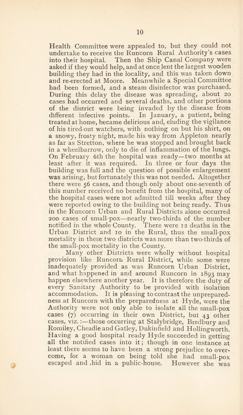Health Committee were appealed to, but they could not undertake to receive the Runcorn Rural Authority’s cases into their hospital. Then the Ship Canal Company were asked if they would help, and at once lent the largest wooden building they had in the locality, and this was taken down and re-erected at Moore. Meanwhile a Special Committee had been formed, and a steam disinfector was purchased. During this delay the disease was spreading, about 20 cases had occurred and several deaths, and other portions of the district were being invaded by the disease from different infective points. In January, a patient, being treated at home, became delirious and, eluding the vigilance of his tired-out watchers, with nothing on but his shirt, on a snowy, frosty night, made his way from Appleton nearly as far as Stretton, where he was stopped and brought back in a wheelbarrow, only to die of inflammation of the lungs. On February 6th the hospital was ready—two months at least after it was required. In three or four days the building was full and the question of possible enlargement was arising, but fortunately this was not needed. Altogether there were 56 cases, and though only about one-seventh of this number received no benefit from the hospital, many of the hospital cases were not admitted till weeks after they were reported owing to the building not being ready. Thus in the Runcorn Urban and Rural Districts alone occurred 200 cases of small-pox—nearly two-thirds of the number notified in the whole County. There were 12 deaths in the Urban District and 10 in the Rural, thus the small-pox mortality in these two districts was more than two-thirds of the small-pox mortality in the County. Many other Districts were wholly without hospital provision like Runcorn Rural District, while some were inadequately provided as was Runcorn Urban District, and what happened in and around Runcorn in 1893 may happen elsewhere another year. It is therefore the duty of every Sanitary Authority to be provided with isolation accommodation. It is pleasing to contrast the unprepared- ness at Runcorn with the preparedness at Hyde, were the Authority were not only able to isolate all the small-pox cases (7) occurring in their own District, but 43 other cases, viz.:—those occurring at Stalybridge, Bredbury and Romiley, Cheadle and Gatley, Dukinfield and Hollingworth. Having a good hospital ready Hyde succeeded in getting all the notified cases into it; though in one instance at least there seems to have been a strong prejudice to over- come, for a woman on being told she had small-pox escaped and ,hid in a public-house. However she was