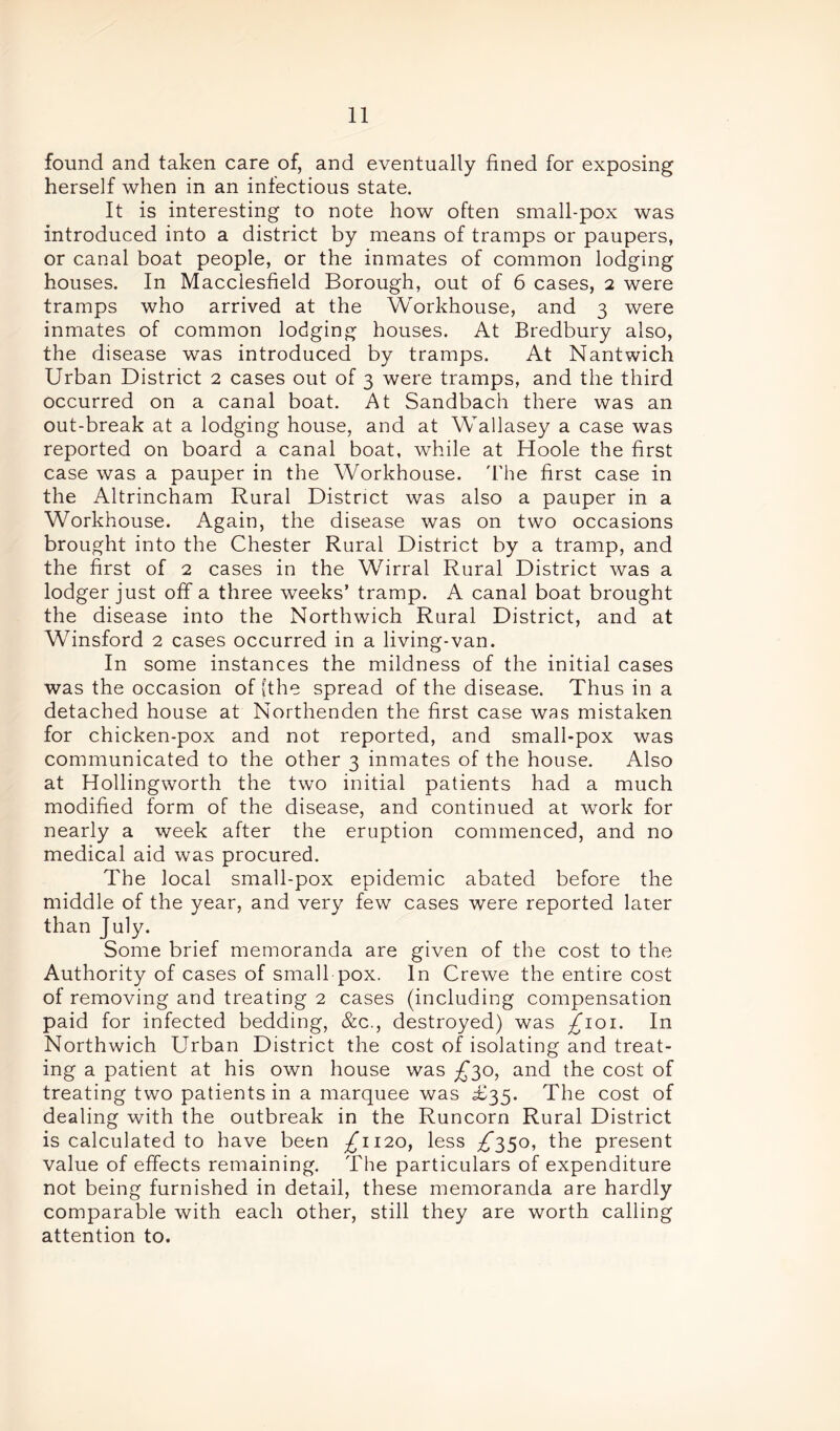 found and taken care of, and eventually fined for exposing herself when in an infectious state. It is interesting to note how often small-pox was introduced into a district by means of tramps or paupers, or canal boat people, or the inmates of common lodging houses. In Macclesfield Borough, out of 6 cases, 2 were tramps who arrived at the Workhouse, and 3 were inmates of common lodging houses. At Bredbury also, the disease was introduced by tramps. At Nantwich Urban District 2 cases out of 3 were tramps, and the third occurred on a canal boat. At Sandbach there was an out-break at a lodging house, and at Wallasey a case was reported on board a canal boat, while at Hoole the first case was a pauper in the Workhouse. The first case in the Altrincham Rural District was also a pauper in a Workhouse. Again, the disease was on two occasions brought into the Chester Rural District by a tramp, and the first of 2 cases in the Wirral Rural District was a lodger just off a three weeks’ tramp. A canal boat brought the disease into the Northwich Rural District, and at Winsford 2 cases occurred in a living-van. In some instances the mildness of the initial cases was the occasion of [the spread of the disease. Thus in a detached house at Northenden the first case was mistaken for chicken-pox and not reported, and small-pox was communicated to the other 3 inmates of the house. Also at Hollingworth the two initial patients had a much modified form of the disease, and continued at work for nearly a week after the eruption commenced, and no medical aid was procured. The local small-pox epidemic abated before the middle of the year, and very few cases were reported later than July. Some brief memoranda are given of the cost to the Authority of cases of small pox. In Crewe the entire cost of removing and treating 2 cases (including compensation paid for infected bedding, &c., destroyed) was £101. In Northwich Urban District the cost of isolating and treat- ing a patient at his own house was £30, and the cost of treating two patients in a marquee was £35. The cost of dealing with the outbreak in the Runcorn Rural District is calculated to have been £1120, less £350, the present value of effects remaining. The particulars of expenditure not being furnished in detail, these memoranda are hardly comparable with each other, still they are worth calling attention to.