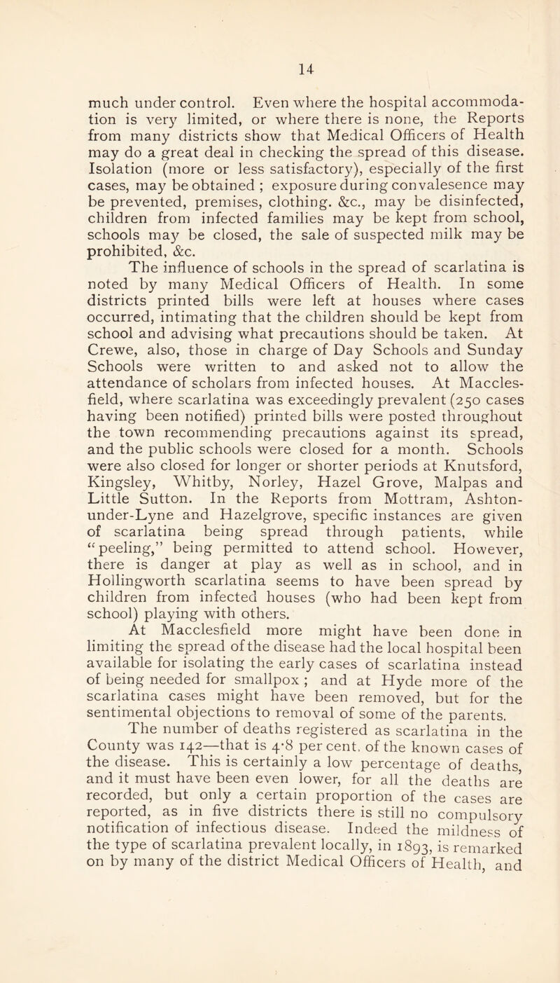 much under control. Even where the hospital accommoda- tion is very limited, or where there is none, the Reports from many districts show that Medical Officers of Health may do a great deal in checking the spread of this disease. Isolation (more or less satisfactory), especially of the first cases, may be obtained ; exposure during con valesence may be prevented, premises, clothing. &c., may be disinfected, children from infected families may be kept from school, schools ma}' be closed, the sale of suspected milk may be prohibited, &c. The influence of schools in the spread of scarlatina is noted by many Medical Officers of Health. In some districts printed bills were left at houses where cases occurred, intimating that the children should be kept from school and advising what precautions should be taken. At Crewe, also, those in charge of Day Schools and Sunday Schools were written to and asked not to allow the attendance of scholars from infected houses. At Maccles- field, where scarlatina was exceedingly prevalent (250 cases having been notified) printed bills were posted throughout the town recommending precautions against its spread, and the public schools were closed for a month. Schools were also closed for longer or shorter periods at Knutsford, Kingsley, Whitby, Norley, Hazel Grove, Malpas and Little Sutton. In the Reports from Mottram, Ashton- under-Lyne and Hazelgrove, specific instances are given of scarlatina being spread through patients, while “ peeling,” being permitted to attend school. However, there is danger at play as well as in school, and in Hollingworth scarlatina seems to have been spread by children from infected houses (who had been kept from school) playing with others. At Macclesfield more might have been done in limiting the spread of the disease had the local hospital been available for isolating the early cases of scarlatina instead of being needed for smallpox ; and at Hyde more of the scarlatina cases might have been removed, but for the sentimental objections to removal of some of the parents. The number of deaths registered as scarlatina in the County was 142—-that is 4*8 percent, of the known cases of the disease. This is certainly a low percentage of deaths and it must have been even lower, for all the deaths are recorded, but only a certain proportion of the cases are reported, as in five districts there is still no compulsory notification of infectious disease. Indeed the mildness of the type of scarlatina prevalent locally, in 1893, is remarked on by many of the district Medical Officers of Health, and