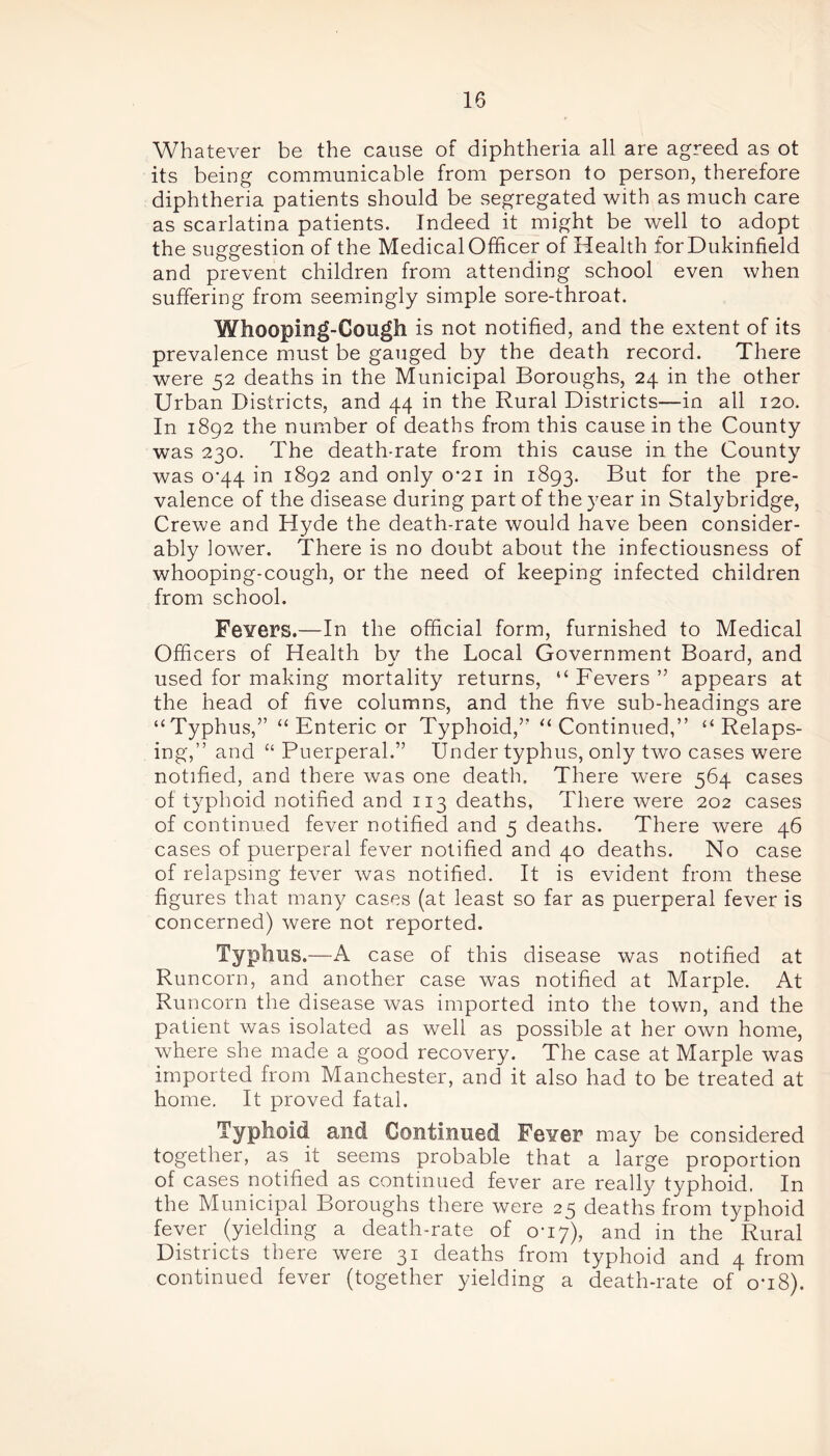 Whatever be the cause of diphtheria all are agreed as ot its being communicable from person to person, therefore diphtheria patients should be segregated with as much care as scarlatina patients. Indeed it might be well to adopt the suggestion of the Medical Officer of Health forDukinfield and prevent children from attending school even when suffering from seemingly simple sore-throat. Whooping-Cough is not notified, and the extent of its prevalence must be gauged by the death record. There were 52 deaths in the Municipal Boroughs, 24 in the other Urban Districts, and 44 in the Rural Districts—in all 120. In 1892 the number of deaths from this cause in the County was 230. The death-rate from this cause in the County was o’44 in 1892 and only 0*21 in 1893. But for the pre- valence of the disease during part of the year in Stalybridge, Crewe and Hyde the death-rate would have been consider- ably lower. There is no doubt about the infectiousness of whooping-cough, or the need of keeping infected children from school. FeYers.—In the official form, furnished to Medical Officers of Health bv the Local Government Board, and used for making mortality returns, “ Fevers ” appears at the head of five columns, and the five sub-headings are “ Typhus,” “ Enteric or Typhoid,’’ “ Continued,” “ Relaps- ing,” and “ Puerperal.” Under typhus, only two cases were notified, and there was one death. There were 564 cases of typhoid notified and 113 deaths, There were 202 cases of continued fever notified and 5 deaths. There were 46 cases of puerperal fever notified and 40 deaths. No case of relapsing lever was notified. It is evident from these figures that many cases (at least so far as puerperal fever is concerned) were not reported. Typhus.—A case of this disease was notified at Runcorn, and another case was notified at Marple. At Runcorn the disease was imported into the town, and the patient was isolated as well as possible at her own home, where she made a good recovery. The case at Marple was imported from Manchester, and it also had to be treated at home. It proved fatal. Typhoid and Continued Fgyof may be considered together, as it seems probable that a large proportion of cases notified as continued fever are really typhoid. In the Municipal Boroughs there were 25 deaths from typhoid fever (yielding a death-rate of 0-17), and in the Rural Districts there were 31 deaths from typhoid and 4 from continued fever (together yielding a death-rate of on8).