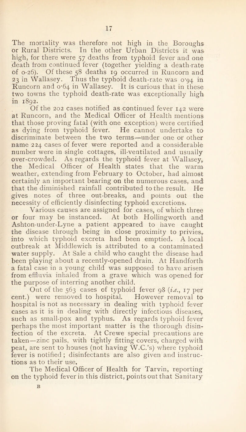 The mortality was therefore not high in the Boroughs or Rural Districts. In the other Urban Districts it was high, for there were 57 deaths from typhoid fever and one death from continued fever (together yielding a death-rate of 0-26). Of these 58 deaths 19 occurred in Runcorn and 23 in Wallasey. Thus the typhoid death-rate was 0-94 in Runcorn and 0-64 in Wallasey. It is curious that in these two towns the typhoid death-rate was exceptionally high in 1892. Of the 202 cases notified as continued fever 142 were at Runcorn, and the Medical Officer of Health mentions that those proving fatal (with one exception) were certified as dying from typhoid fever. He cannot undertake to discriminate between the two terms—under one or other name 224 cases of fever were reported and a considerable number were in single cottages, ill-ventilated and usually over-crowded. As regards the typhoid fever at Wallasey, the Medical Officer of Health states that the warm weather, extending from February to October, had almost certainly an important bearing on the numerous cases, and' that the diminished rainfall contributed to the result. He gives notes of three out-breaks, and points out the necessity of efficiently disinfecting typhoid excretions. Various causes are assigned for cases, of which three or four may be instanced. At both Hollingworth and Ashton-under-Lyne a patient appeared to have caught the disease through being in close proximity to privies,, into which typhoid excreta had been emptied. A local outbreak at Middlewich is attributed to a contaminated water supply. At Sale a child who caught the disease had been playing about a recently-opened drain. At Handforth a fatal case in a young child was supposed to have arisen from effluvia inhaled from a grave which was opened for the purpose of interring another child. Out of the 563 cases of typhoid fever 98 17 per cent.) were removed to hospital. However removal to hospital is not as necessary in dealing with typhoid fever cases as it is in dealing with directly infectious diseases, such as small-pox and typhus. As regards typhoid fever perhaps the most important matter is the thorough disin- fection of the excreta. At Crewe special precautions are taken—zinc pails, with tightly fitting covers, charged with peat, are sent to houses (not having W.C.’s) where typhoid fever is notified ; disinfectants are also given and instruc- tions as to their use. The Medical Officer of Health for Tarvin, reporting on the typhoid fever in this district, points out that Sanitary B