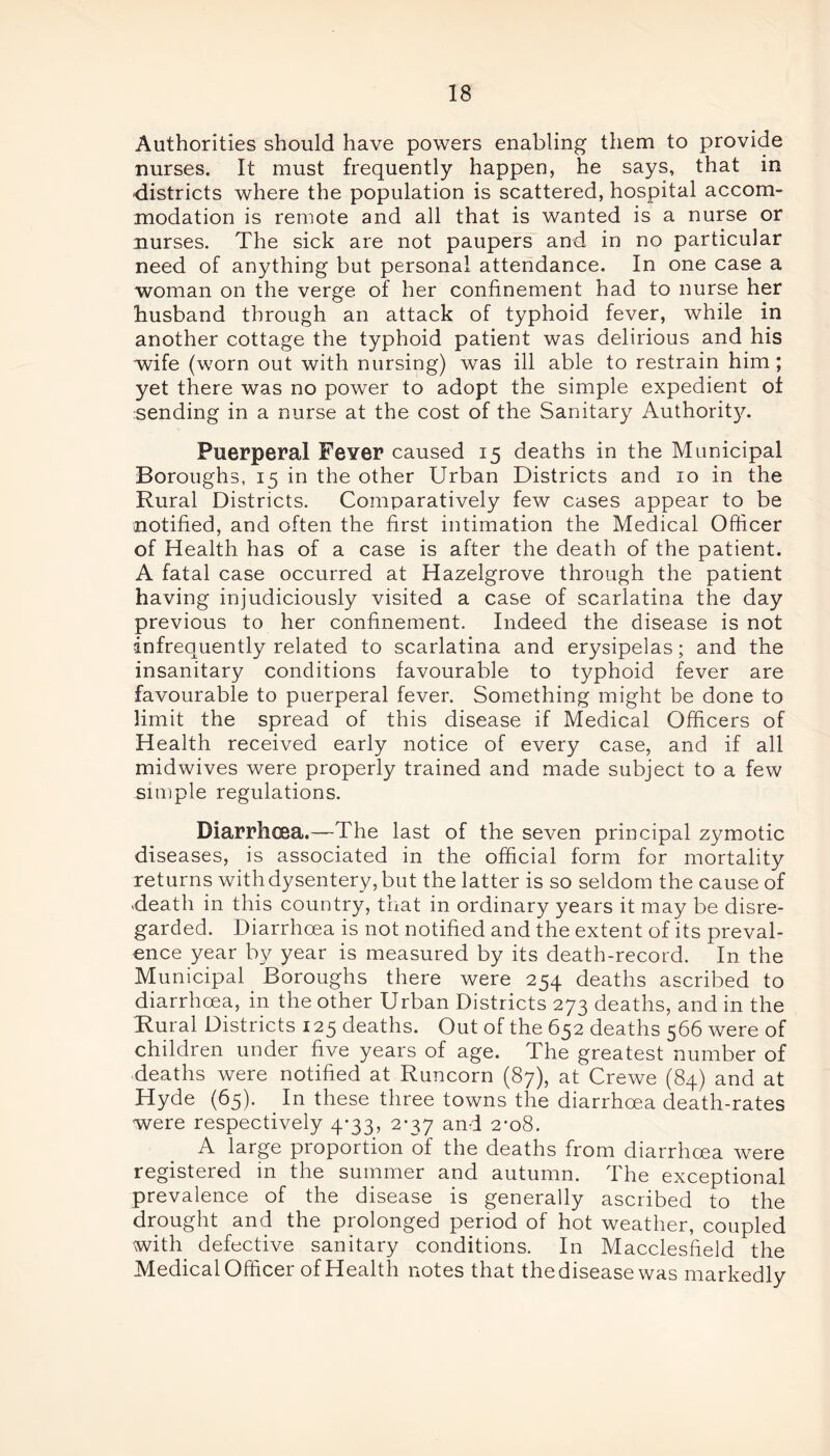 Authorities should have powers enabling them to provide nurses. It must frequently happen, he says, that in districts where the population is scattered, hospital accom- modation is remote and all that is wanted is a nurse or nurses. The sick are not paupers and in no particular need of anything but personal attendance. In one case a woman on the verge of her confinement had to nurse her husband through an attack of typhoid fever, while in another cottage the typhoid patient was delirious and his wife (worn out with nursing) was ill able to restrain him ; yet there was no power to adopt the simple expedient of sending in a nurse at the cost of the Sanitary Authority. Puerperal Fever caused 15 deaths in the Municipal Boroughs, 15 in the other Urban Districts and 10 in the Rural Districts. Comparatively few cases appear to be notified, and often the first intimation the Medical Officer of Health has of a case is after the death of the patient. A fatal case occurred at Hazelgrove through the patient having injudiciously visited a case of scarlatina the day previous to her confinement. Indeed the disease is not infrequently related to scarlatina and erysipelas; and the insanitary conditions favourable to typhoid fever are favourable to puerperal fever. Something might be done to limit the spread of this disease if Medical Officers of Health received early notice of every case, and if all midwives were properly trained and made subject to a few simple regulations. Diarrhoea.—The last of the seven principal zymotic diseases, is associated in the official form for mortality returns with dysentery, but the latter is so seldom the cause of death in this country, that in ordinary years it may be disre- garded. Diarrhoea is not notified and the extent of its preval- ence year by year is measured by its death-record. In the Municipal Boroughs there were 254 deaths ascribed to diarrhoea, in the other Urban Districts 273 deaths, and in the Rural Districts 125 deaths. Out of the 652 deaths 566 were of children under five years of age. The greatest number of deaths were notified at Runcorn (87), at Crewe (84) and at Hyde (65). In these three towns the diarrhoea death-rates were respectively 4*33, 2-37 and 2*08. A large proportion of the deaths from diarrhoea were registered in the summer and autumn. The exceptional prevalence of the disease is generally ascribed to the drought and the prolonged period of hot weather, coupled with defective sanitary conditions. In Macclesfield the Medical Officer of Health notes that the disease was markedly