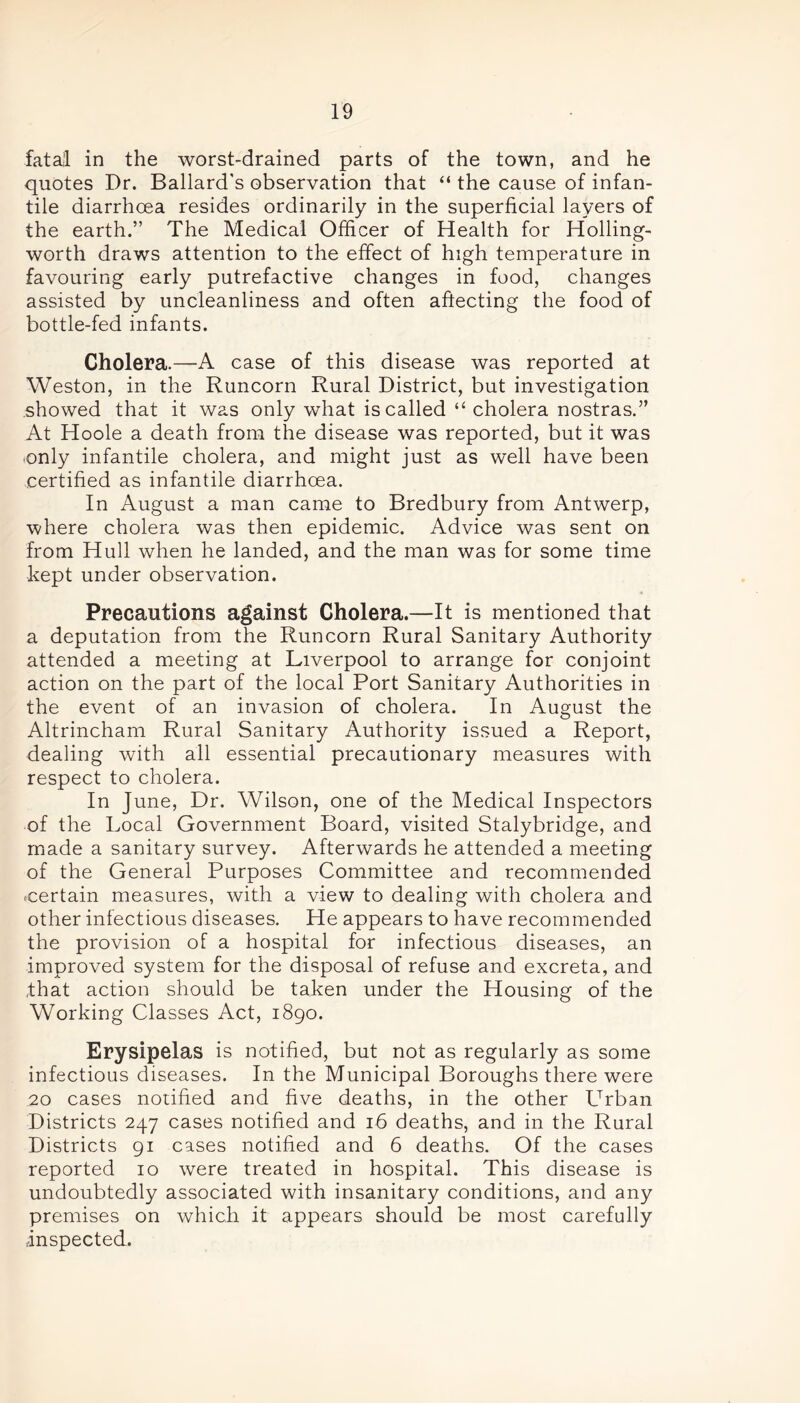 fatal in the worst-drained parts of the town, and he quotes Dr. Ballard's observation that “ the cause of infan- tile diarrhoea resides ordinarily in the superficial layers of the earth.” The Medical Officer of Health for Holling- worth draws attention to the effect of high temperature in favouring early putrefactive changes in food, changes assisted by uncleanliness and often affecting the food of bottle-fed infants. Cholera.—A case of this disease was reported at Weston, in the Runcorn Rural District, but investigation showed that it was only what is called “ cholera nostras.” At Hoole a death from the disease was reported, but it was ■only infantile cholera, and might just as well have been certified as infantile diarrhoea. In August a man came to Bredbury from Antwerp, where cholera was then epidemic. Advice was sent on from Hull when he landed, and the man was for some time kept under observation. Precautions against Cholera.—It is mentioned that a deputation from the Runcorn Rural Sanitary Authority attended a meeting at Liverpool to arrange for conjoint action on the part of the local Port Sanitary Authorities in the event of an invasion of cholera. In August the Altrincham Rural Sanitary Authority issued a Report, dealing with all essential precautionary measures with respect to cholera. In June, Dr. Wilson, one of the Medical Inspectors of the Local Government Board, visited Stalybridge, and made a sanitary survey. Afterwards he attended a meeting of the General Purposes Committee and recommended ■certain measures, with a view to dealing with cholera and other infectious diseases. He appears to have recommended the provision of a hospital for infectious diseases, an improved system for the disposal of refuse and excreta, and that action should be taken under the Housing of the Working Classes Act, 1890. Erysipelas is notified, but not as regularly as some infectious diseases. In the Municipal Boroughs there were 20 cases notified and five deaths, in the other Urban Districts 247 cases notified and 16 deaths, and in the Rural Districts 91 cases notified and 6 deaths. Of the cases reported 10 were treated in hospital. This disease is undoubtedly associated with insanitary conditions, and any premises on which it appears should be most carefully inspected.