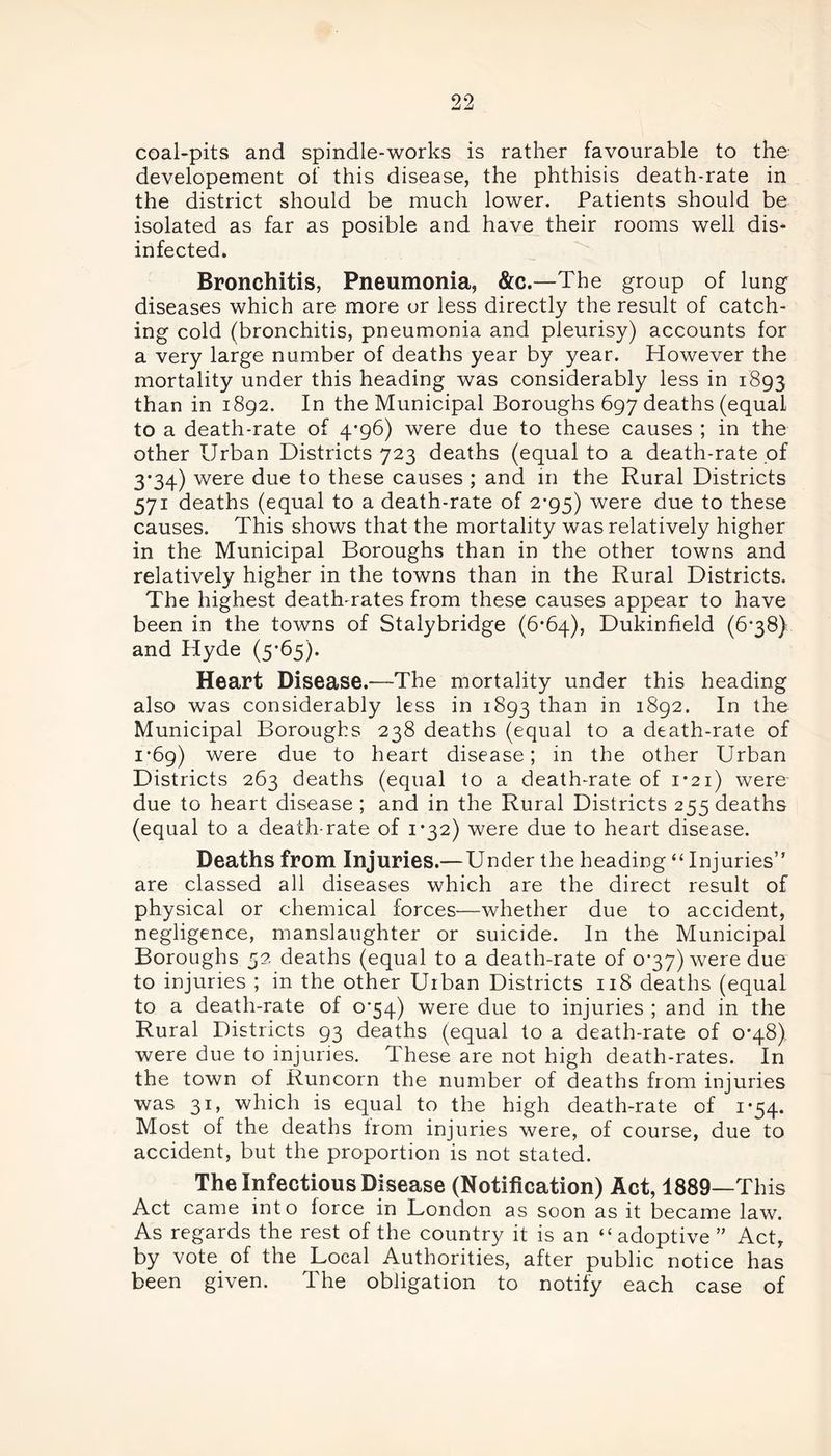 coal-pits and spindle-works is rather favourable to the developement of this disease, the phthisis death-rate in the district should be much lower. Patients should be isolated as far as posible and have their rooms well dis- infected. Bronchitis, Pneumonia, &c.—The group of lung diseases which are more or less directly the result of catch- ing cold (bronchitis, pneumonia and pleurisy) accounts for a very large number of deaths year by year. However the mortality under this heading was considerably less in 1893 than in 1892. In the Municipal Boroughs 697 deaths (equal to a death-rate of 4*96) were due to these causes ; in the other Urban Districts 723 deaths (equal to a death-rate of 3-34) were due to these causes ; and in the Rural Districts 571 deaths (equal to a death-rate of 2-95) were due to these causes. This shows that the mortality was relatively higher in the Municipal Boroughs than in the other towns and relatively higher in the towns than in the Rural Districts. The highest death-rates from these causes appear to have been in the towns of Stalybridge (6-64), Dukinfield (6*38) and Hyde (5-65). Heart Disease.—The mortality under this heading also was considerably less in 1893 than in 1892. In the Municipal Boroughs 238 deaths (equal to a death-rate of 1-69) were due to heart disease; in the other Urban Districts 263 deaths (equal to a death-rate of 1*21) were due to heart disease ; and in the Rural Districts 255 deaths (equal to a death-rate of 1*32) were due to heart disease. Deaths from Injuries.— Under the heading “Injuries” are classed all diseases which are the direct result of physical or chemical forces—whether due to accident, negligence, manslaughter or suicide. In the Municipal Boroughs 52 deaths (equal to a death-rate of 037) were due to injuries ; in the other Urban Districts 118 deaths (equal to a death-rate of o‘54) were due to injuries ; and in the Rural Districts 93 deaths (equal to a death-rate of 0*48) were due to injuries. These are not high death-rates. In the town of Runcorn the number of deaths from injuries was 31, which is equal to the high death-rate of 1*54. Most of the deaths from injuries were, of course, due to accident, but the proportion is not stated. The Infectious Disease (Notification) Act, 1889—This Act came into force in London as soon as it became law. As regards the rest of the country it is an “ adoptive ” Act, by vote of the Local Authorities, after public notice has been given. The obligation to notify each case of