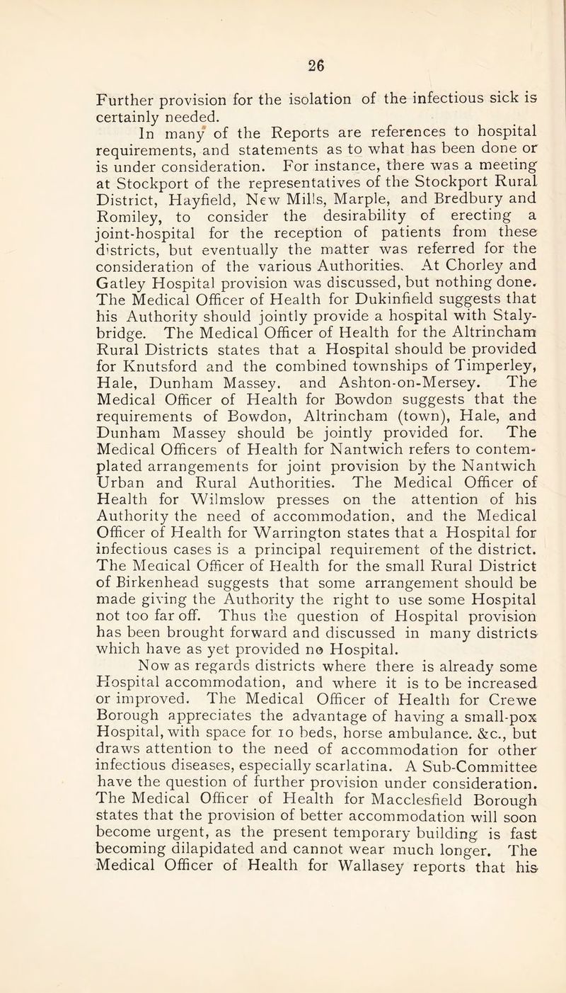 Further provision for the isolation of the infectious sick is certainly needed. In many of the Reports are references to hospital requirements, and statements as to what has been done or is under consideration. For instance, there was a meeting' at Stockport of the representatives of the Stockport Rural District, Hayfield, New Mills, Marple, and Bredbury and Romiley, to consider the desirability of erecting a joint-hospital for the reception of patients from these districts, but eventually the matter was referred for the consideration of the various Authorities. At Chorley and Gatley Hospital provision was discussed, but nothing done. The Medical Officer of Health for Dukinfield suggests that his Authority should jointly provide a hospital with Staly- bridge. The Medical Officer of Health for the Altrincham Rural Districts states that a Hospital should be provided for Knutsford and the combined townships of Timperley, Hale, Dunham Massey, and Ashton-on-Mersey. The Medical Officer of Health for Bowdon suggests that the requirements of Bowdon, Altrincham (town), Hale, and Dunham Massey should be jointly provided for. The Medical Officers of Health for Nantwich refers to contem- plated arrangements for joint provision by the Nantwich Urban and Rural Authorities. The Medical Officer of Health for Wilmslow presses on the attention of his Authority the need of accommodation, and the Medical Officer of Health for Warrington states that a Hospital for infectious cases is a principal requirement of the district. The Medical Officer of Health for the small Rural District of Birkenhead suggests that some arrangement should be made giving the Authority the right to use some Hospital not too far off. Thus the question of Hospital provision has been brought forward and discussed in many districts which have as yet provided no Hospital. Now as regards districts where there is already some Flospital accommodation, and where it is to be increased or improved. The Medical Officer of Health for Crewe Borough appreciates the advantage of having a small-pox Hospital, with space for io beds, horse ambulance. &c., but draws attention to the need of accommodation for other infectious diseases, especially scarlatina. A Sub-Committee have the question of further provision under consideration. The Medical Officer of Health for Macclesfield Borough states that the provision of better accommodation will soon become urgent, as the present temporary building is fast becoming dilapidated and cannot wear much longer. The Medical Officer of Health for Wallasey reports that his