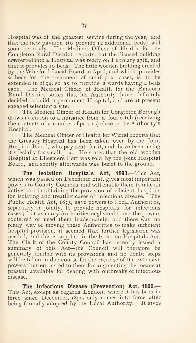 Hospital was of the greatest service during the year, and that the new pavilion (to provide 12 additional beds) will soon be ready. The Medical Officer of Health for the Congleton Rural District reports that the disused building converted into a Hospital was ready on February 27th, and that it provides 10 beds. The little wooden building erected by the Winsford Local Board in April, and which provides 2 beds for the treatment of small-pox cases, is to be extended in 1894, so as t° provide 2 wards having 2 beds each. The Medical Officer of Health for the Runcorn Rural District states that his Authority have definitely decided to build a permanent Hospital, and are at present engaged selecting a site. The Medical Officer of Health for Congleton Borough draws attention to a nuisance from a foul ditch (receiving the contents of a number of privies) close to the Authority’s Hospital. The Medical Officer of Health for Wirral reports that the Greasby Hospital has been taken over by the Joint Hospital Board, who pay rent for it, and have been using it specially for small-pox. He states that the old wooden Hospital at Ellesmere Port was sold by the Joint Hospital Board, and shortly afterwards was burnt to the ground. The Isolation Hospitals Act, 1893.—This Act, which was passed on December 21st, gives most important powers to County Councils, and will enable them to take an active part in obtaining the provision of efficient hospitals for isolating and treating cases of infectious disease. The Public Pleaith Act, 1875, gave powers to Local Authorities, separately or jointly, to provide hospitals for infectious cases ; but as many Authorities neglected to use the powers conferred or used them inadequately, and there was no ready way of moving these Authorities to make sufficient hospital provision, it seemed that further legislation was needed, and this is supplied in the Isolation Hospitals Act. The Clerk of the County Council has recently issued a summary of this Act—the Council will therefore be generally familiar with its provisions, and no doubt steps will be taken in due course for the exercise of the extensive powers thus entrusted to them for augmenting the means at present available for dealing with outbreaks of infectious disease. The Infectious Disease (Prevention) Act, 1890.— This Act, except as regards London, where it has been in force since December, 1890, only comes into force after being formally adopted by the Local Authority. It gives