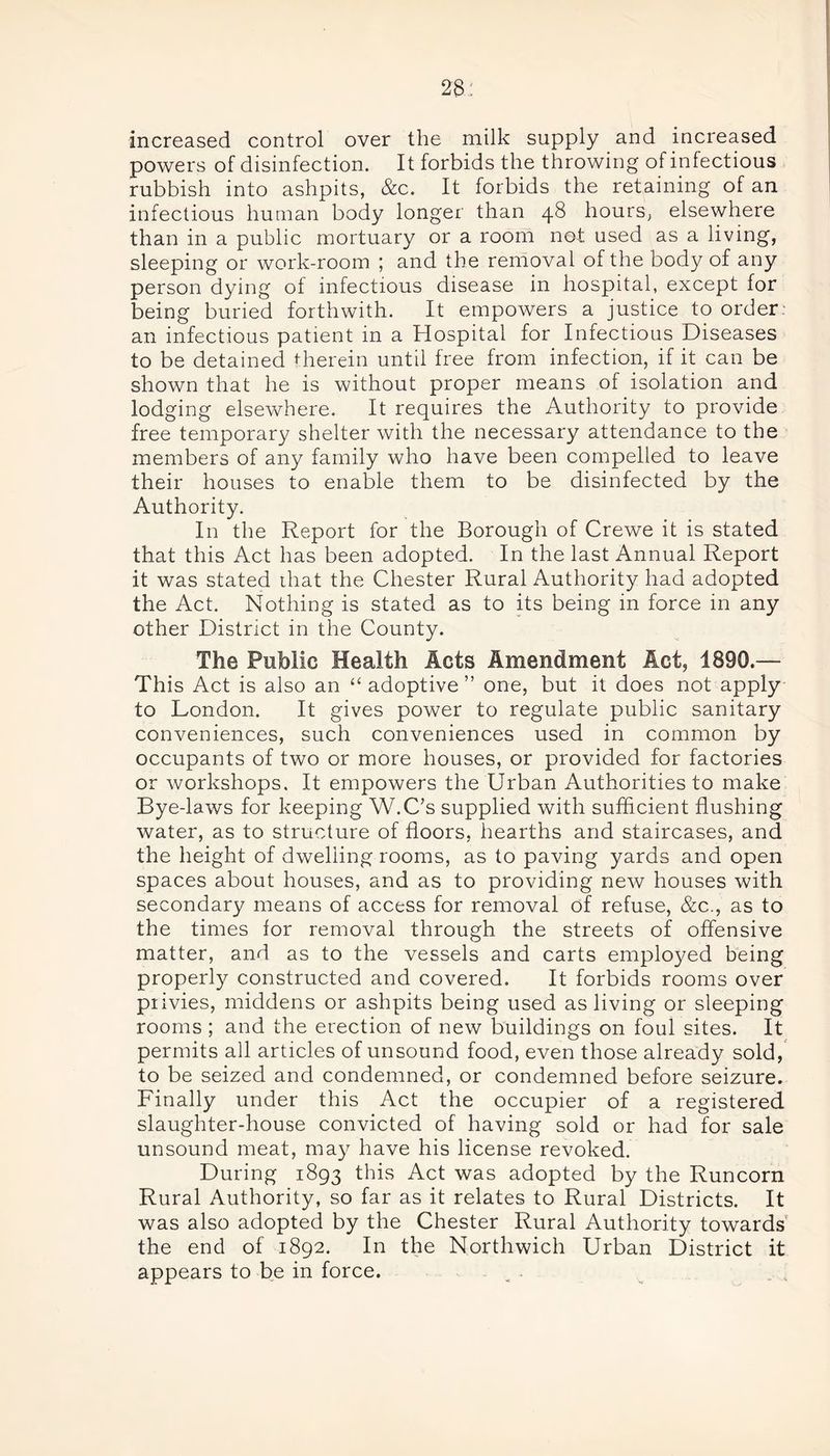 increased control over the milk supply and increased powers of disinfection. It forbids the throwing of infectious rubbish into ashpits, &c. It forbids the retaining of an infectious human body longer than 48 hours, elsewhere than in a public mortuary or a room not used as a living, sleeping or work-room ; and the removal of the body of any person dying of infectious disease in hospital, except for being buried forthwith. It empowers a justice to order an infectious patient in a Hospital for Infectious Diseases to be detained therein until free from infection, if it can be shown that he is without proper means of isolation and lodging elsewhere. It requires the Authority to provide free temporary shelter with the necessary attendance to the members of any family who have been compelled to leave their houses to enable them to be disinfected by the Authority. In the Report for the Borough of Crewe it is stated that this Act has been adopted. In the last Annual Report it was stated that the Chester Rural Authority had adopted the Act. Nothing is stated as to its being in force in any other District in the County. The Public Health Acts Amendment Act, 1890.— This Act is also an “ adoptive ” one, but it does not apply to London. It gives power to regulate public sanitary conveniences, such conveniences used in common by occupants of two or more houses, or provided for factories or workshops. It empowers the Urban Authorities to make Bye-laws for keeping W.C’s supplied with sufficient flushing water, as to structure of floors, hearths and staircases, and the height of dwelling rooms, as to paving yards and open spaces about houses, and as to providing new houses with secondary means of access for removal of refuse, &c., as to the times for removal through the streets of offensive matter, and as to the vessels and carts employed being properly constructed and covered. It forbids rooms over privies, middens or ashpits being used as living or sleeping rooms ; and the erection of new buildings on foul sites. It permits all articles of unsound food, even those already sold, to be seized and condemned, or condemned before seizure. Finally under this Act the occupier of a registered slaughter-house convicted of having sold or had for sale unsound meat, may have his license revoked. During 1893 this Act was adopted by the Runcorn Rural Authority, so far as it relates to Rural Districts. It was also adopted by the Chester Rural Authority towards the end of 1892. In the Northwich Urban District it appears to be in force. .