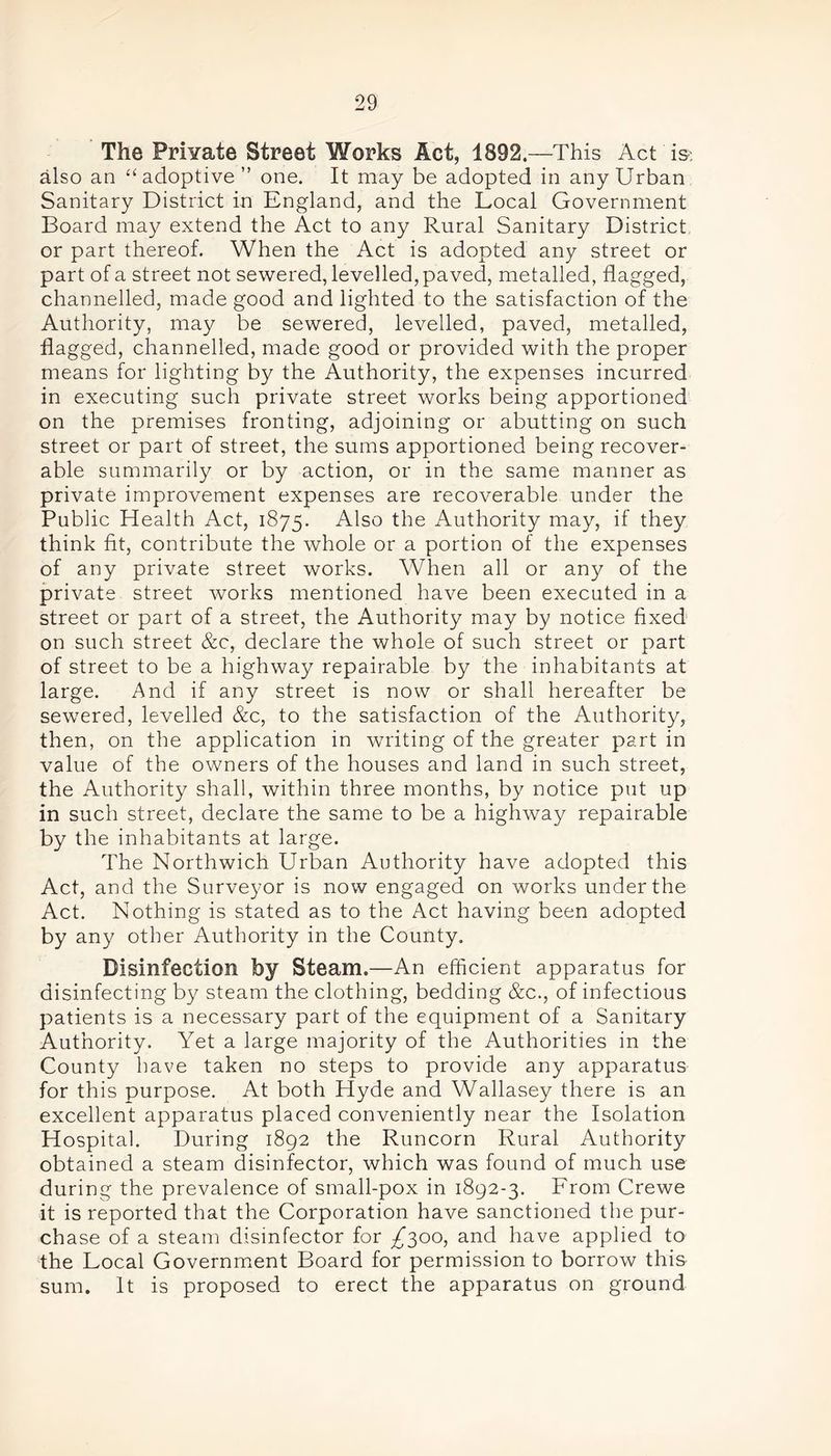 The Prhrate Street Works Act, 1892.—This Act is also an “ adoptive ” one. It may be adopted in any Urban Sanitary District in England, and the Local Government Board may extend the Act to any Rural Sanitary District or part thereof. When the Act is adopted any street or part of a street not sewered, levelled, paved, metalled, flagged, channelled, made good and lighted to the satisfaction of the Authority, may be sewered, levelled, paved, metalled, flagged, channelled, made good or provided with the proper means for lighting by the Authority, the expenses incurred in executing such private street works being apportioned on the premises fronting, adjoining or abutting on such street or part of street, the sums apportioned being recover- able summarily or by action, or in the same manner as private improvement expenses are recoverable under the Public Health Act, 1875. Also the Authority may, if they think fit, contribute the whole or a portion of the expenses of any private street works. When all or any of the private street works mentioned have been executed in a street or part of a street, the Authority may by notice fixed on such street &c, declare the whole of such street or part of street to be a highway repairable by the inhabitants at large. And if any street is now or shall hereafter be sewered, levelled &c, to the satisfaction of the Authority, then, on the application in writing of the greater part in value of the owners of the houses and land in such street, the Authority shall, within three months, by notice put up in such street, declare the same to be a highway repairable by the inhabitants at large. The Northwich Urban Authority have adopted this Act, and the Surveyor is now engaged on works under the Act. Nothing is stated as to the Act having been adopted by any other Authority in the County. Disinfection by Steam.—An efficient apparatus for disinfecting by steam the clothing, bedding &c., of infectious patients is a necessary part of the equipment of a Sanitary Authority. Yet a large majority of the Authorities in the County have taken no steps to provide any apparatus for this purpose. At both Hyde and Wallasey there is an excellent apparatus placed conveniently near the Isolation Hospital. During 1892 the Runcorn Rural Authority obtained a steam disinfector, which was found of much use during the prevalence of small-pox in 1892-3. From Crewe it is reported that the Corporation have sanctioned the pur- ch ase of a steam disinfector for /300, and have applied to the Local Government Board for permission to borrow this sum. It is proposed to erect the apparatus on ground