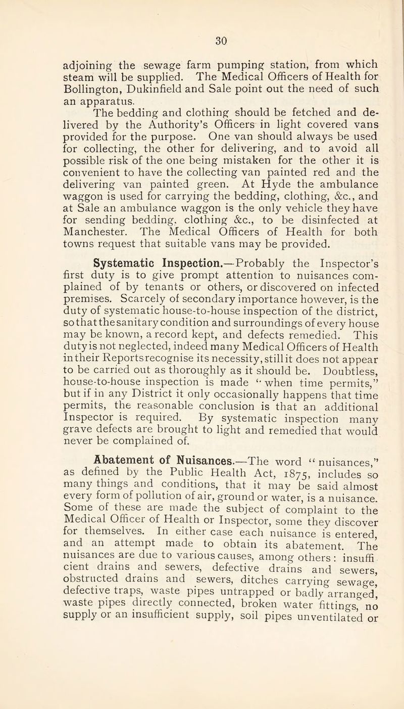 adjoining the sewage farm pumping station, from which steam will be supplied. The Medical Officers of Health for Bollington, Dukinfield and Sale point out the need of such an apparatus. The bedding and clothing should be fetched and de- livered by the Authority’s Officers in light covered vans provided for the purpose. One van should always be used for collecting, the other for delivering, and to avoid all possible risk of the one being mistaken for the other it is convenient to have the collecting van painted red and the delivering van painted green. At Hyde the ambulance waggon is used for carrying the bedding, clothing, &c., and at Sale an ambulance waggon is the only vehicle they have for sending bedding, clothing &c., to be disinfected at Manchester. The Medical Officers of Health for both towns request that suitable vans may be provided. Systematic Inspection.—Probably the Inspector’s first duty is to give prompt attention to nuisances com- plained of by tenants or others, or discovered on infected premises. Scarcely of secondary importance however, is the duty of systematic house-to-house inspection of the district, so that the sanitary condition and surroundings of every house may be known, a record kept, and defects remedied. This dutyis not neglected, indeed many Medical Officers of Health intheir Reportsrecognise its necessity, still it does not appear to be carried out as thoroughly as it should be. Doubtless, house-to-house inspection is made when time permits,” but if in any District it only occasionally happens that time permits, the reasonable conclusion is that an additional Inspector is required. By systematic inspection manv grave defects are brought to light and remedied that would never be complained of. Abatement of Nuisances.—The word “ nuisances,” as defined by the Public Health Act, 1875, includes so many things and conditions, that it may be said almost every form of pollution of air, ground or water, is a nuisance. Some of these are made the subject of complaint to the Medical Officer of Health or Inspector, some they discover for themselves. In either case each nuisance is entered, and an attempt made to obtain its abatement. The nuisances are due to vaiiouscauses, among others 1 insufifi cient drains and sewers, defective drains and sewers obstructed drains and sewers, ditches carrying sewage, defective traps, waste pipes untrapped or badly arranged, waste pipes directly connected, broken water fittings,° no supply or an insufficient supply, soil pipes unventilated or