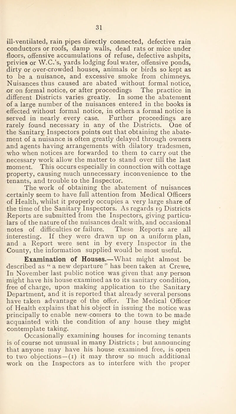 ill-ventilated, rain pipes directly connected, defective rain conductors or roofs, damp walls, dead rats or mice under floors, offensive accumulations of refuse, defective ashpits, privies or W.C.’s, yards lodging foul water, offensive ponds, dirty or over-crowded houses, animals or birds so kept as to be a nuisance, and excessive smoke from chimneys. Nuisances thus caused are abated without formal notice, or on formal notice, or after proceedings The practice in different Districts varies greatly. In some the abatement of a large number of the nuisances entered in the books is -effected without formal notice, in others a formal notice is served in nearly every case. Further proceedings are rarely found necessary in any of the Districts. One of the Sanitary Inspectors points out that obtaining the abate- ment of a nuisance is often greatly delayed through owners .and agents having arrangements with dilatory tradesmen, who when notices are forwarded to them to carry out the necessary work allow the matter to stand over till the last moment. This occurs especially in connection with cottage property, causing much unnecessary inconvenience to the tenants, and trouble to the Inspector. The work of obtaining the abatement of nuisances certainly seem to have full attention from Medical Officers of Health, whilst it properly occupies a very large share of the time of the Sanitary Inspectors. As regards 19 Districts Reports are submitted from the Inspectors, giving particu- lars of the nature of the nuisances dealt with, and occasional notes of difficulties or failure. These Reports are all interesting. If they were drawn up on a uniform plan, and a Report were sent in by every Inspector in the County, the information supplied would be most useful. Examination of Houses.—What might almost be described as “ a new departure ” has been taken at Crewe. In November last public notice was given that any person might have his house examined as to its sanitary condition, free of charge, upon making application to the Sanitary Department, and it is reported that already several persons have taken advantage of the offer. The Medical Officer of Health explains that his object in issuing the notice was principally to enable new-comers to the town to be made acquainted with the condition of any house they might contemplate taking. Occasionally examining houses for incoming tenants is of course not unusual in many Districts ; but announcing that anyone may have his house examined free, is open to two objections—(1) it may throw so much additional work on the Inspectors as to interfere with the proper