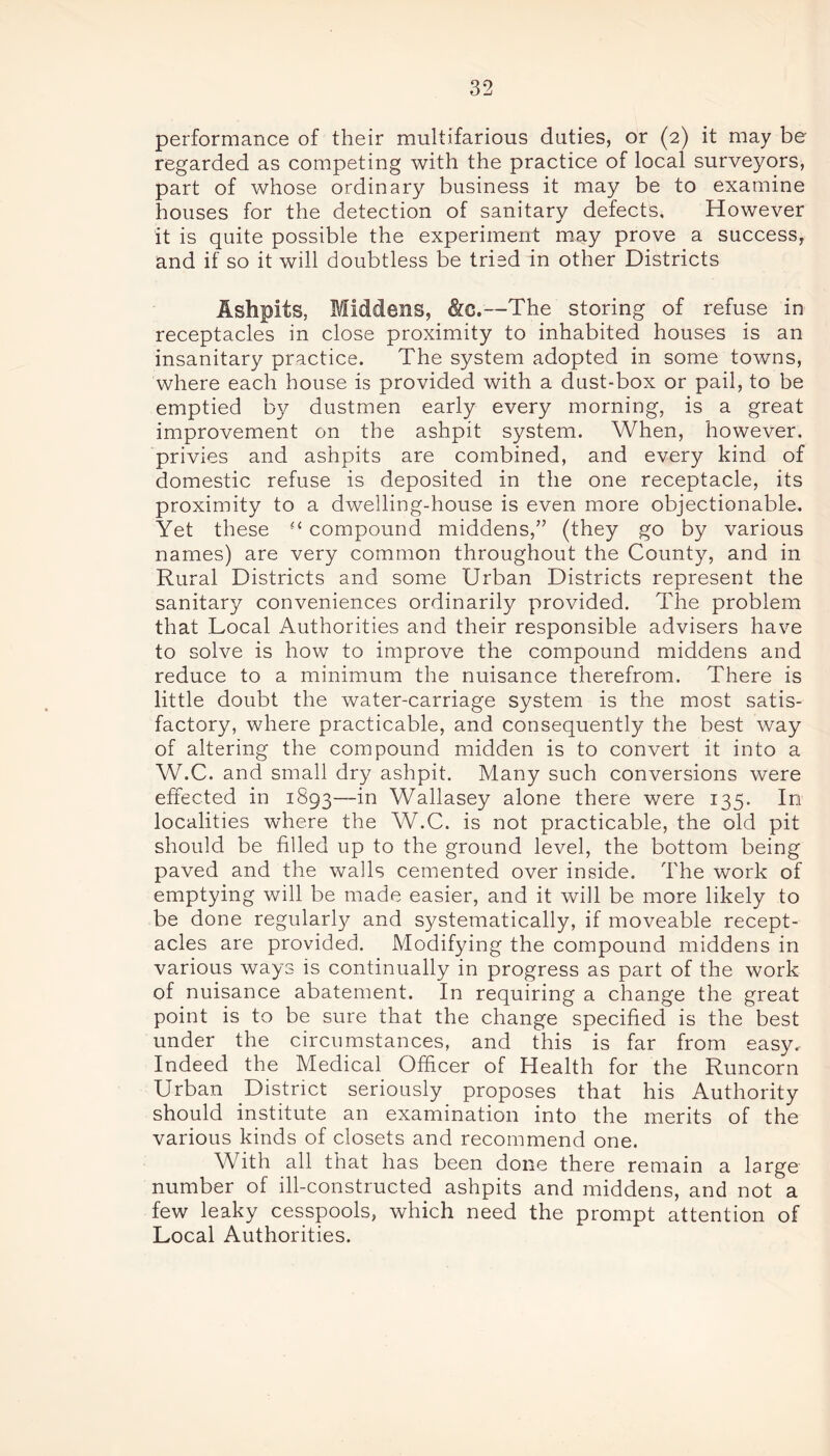 performance of their multifarious duties, or (2) it may be regarded as competing with the practice of local surveyors, part of whose ordinary business it may be to examine houses for the detection of sanitary defects. However it is quite possible the experiment may prove a success, and if so it will doubtless be tried in other Districts Ashpits, Middens, &c.—The storing of refuse in receptacles in close proximity to inhabited houses is an insanitary practice. The system adopted in some towns, where each house is provided with a dust-box or pail, to be emptied by dustmen early every morning, is a great improvement on the ashpit system. When, however, privies and ashpits are combined, and every kind of domestic refuse is deposited in the one receptacle, its proximity to a dwelling-house is even more objectionable. Yet these “ compound middens,” (they go by various names) are very common throughout the County, and in Rural Districts and some Urban Districts represent the sanitary conveniences ordinarily provided. The problem that Local Authorities and their responsible advisers have to solve is how to improve the compound middens and reduce to a minimum the nuisance therefrom. There is little doubt the water-carriage system is the most satis- factory, where practicable, and consequently the best way of altering the compound midden is to convert it into a W.C. and small dry ashpit. Many such conversions were effected in 1893—in Wallasey alone there were 135. In localities where the W.C. is not practicable, the old pit should be filled up to the ground level, the bottom being paved and the walls cemented over inside. The work of emptying will be made easier, and it will be more likely to be done regularly and systematically, if moveable recept- acles are provided. Modifying the compound middens in various ways is continually in progress as part of the work of nuisance abatement. In requiring a change the great point is to be sure that the change specified is the best under the circumstances, and this is far from easy. Indeed the Medical Officer of Health for the Runcorn Urban District seriously proposes that his Authority should institute an examination into the merits of the various kinds of closets and recommend one. With all that has been done there remain a large number of ill-constructed ashpits and middens, and not a few leaky cesspools, which need the prompt attention of Local Authorities.