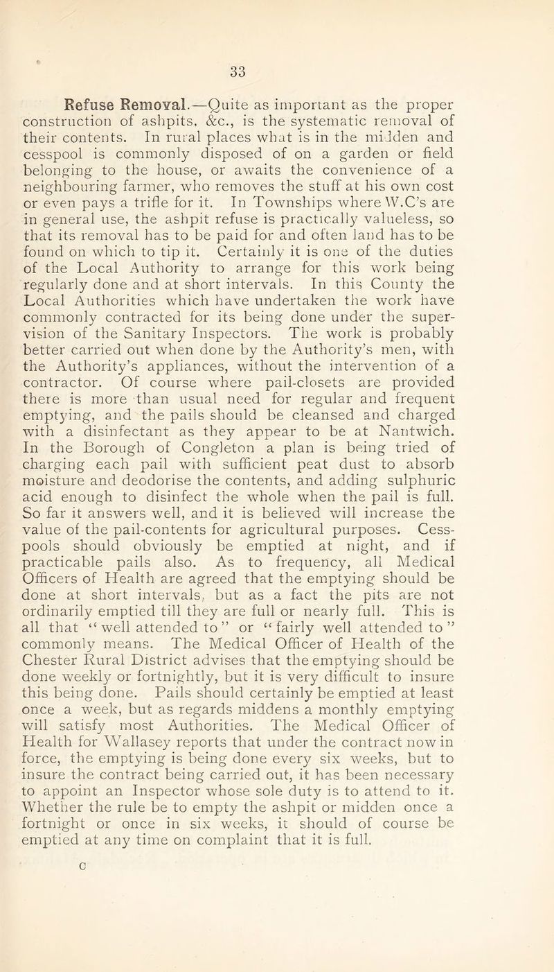 Refuse Removal.—Quite as important as the proper construction of ashpits, &c., is the systematic removal of their contents. In rural places what is in the midden and cesspool is commonly disposed of on a garden or field belonging to the house, or awaits the convenience of a neighbouring farmer, who removes the stuff at his own cost or even pays a trifle for it. In Townships where W.C’s are in general use, the ashpit refuse is practically valueless, so that its removal has to be paid for and often land has to be found on which to tip it. Certainly it is one of the duties of the Local Authority to arrange for this work being regularly done and at short intervals. In this County the Local Authorities which have undertaken the work have commonly contracted for its being done under the super- vision of the Sanitary Inspectors. Tiie work is probably better carried out when done by the Authority’s men, with the Authority’s appliances, without the intervention of a contractor. Of course where pail-closets are provided there is more than usual need for regular and frequent emptying, and the pails should be cleansed and charged with a disinfectant as they appear to be at Nantwich. In the Borough of Congleton a plan is being tried of charging each pail with sufficient peat dust to absorb moisture and deodorise the contents, and adding sulphuric acid enough to disinfect the whole when the pail is full. So far it answers well, and it is believed will increase the value of the pail-contents for agricultural purposes. Cess- pools should obviously be emptied at night, and if practicable pails also. As to frequency, all Medical Officers of Health are agreed that the emptying should be done at short intervals, but as a fact the pits are not ordinarily emptied till they are full or nearly full. This is all that “ well attended to ” or “fairly well attended to ” commonly means. The Medical Officer of Health of the Chester Rural District advises that the emptying should be done weekly or fortnightly, but it is very difficult to insure this being done. Pails should certainly be emptied at least once a week, but as regards middens a monthly emptying will satisfy most Authorities. The Medical Officer of Health for Wallasey reports that under the contract nowin force, the emptying is being done every six weeks, but to insure the contract being carried out, it has been necessary to appoint an Inspector whose sole duty is to attend to it. Whether the rule be to empty the ashpit or midden once a fortnight or once in six weeks, it should of course be emptied at any time on complaint that it is full. c