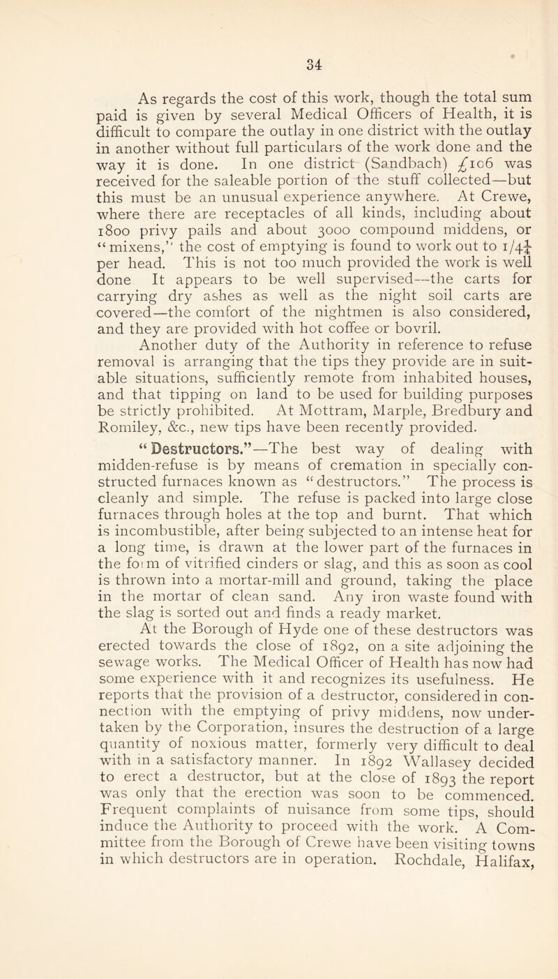 As regards the cost of this work, though the total sum paid is given by several Medical Officers of Health, it is difficult to compare the outlay in one district with the outlay in another without full particulars of the work done and the way it is done. In one district (Sandbach) £106 was received for the saleable portion of the stuff collected—but this must be an unusual experience anywhere. At Crewe, where there are receptacles of all kinds, including about 1800 privy pails and about 3000 compound middens, or “ mixens,” the cost of emptying is found to work out to 1/4J per head. This is not too much provided the work is well done It appears to be well supervised—the carts for carrying dry ashes as well as the night soil carts are covered—the comfort of the nightmen is also considered, and they are provided with hot coffee or bovril. Another duty of the Authority in reference to refuse removal is arranging that the tips they provide are in suit- able situations, sufficiently remote from inhabited houses, and that tipping on land to be used for building purposes be strictly prohibited. At Mottram, Marple, Bredbury and Romiley, &c., new tips have been recently provided. “Destructors.”—The best way of dealing with midden-refuse is by means of cremation in specially con- structed furnaces known as “destructors.” The process is cleanly and simple. The refuse is packed into large close furnaces through holes at the top and burnt. That which is incombustible, after being subjected to an intense heat for a long time, is drawn at the lower part of the furnaces in the form of vitrified cinders or slag, and this as soon as cool is thrown into a mortar-mill and ground, taking the place in the mortar of clean sand. Any iron waste found with the slag is sorted out and finds a ready market. At the Borough of Hyde one of these destructors was erected towards the close of 1892, on a site adjoining the sewage works. The Medical Officer of Health has now had some experience with it and recognizes its usefulness. He reports that the provision of a destructor, considered in con- nection with the emptying of privy middens, now under- taken by the Corporation, insures the destruction of a large quantity of noxious matter, formerly very difficult to deal with in a satisfactory manner. In 1892 Wallasey decided to erect a destructor, but at the close of 1893 the report was only that the erection was soon to be commenced. Frequent complaints of nuisance from some tips, should induce the Authority to proceed with the work. A Com- mittee from the Borough of Crewe have been visiting towns in which destructors are in operation. Rochdale, Halifax,