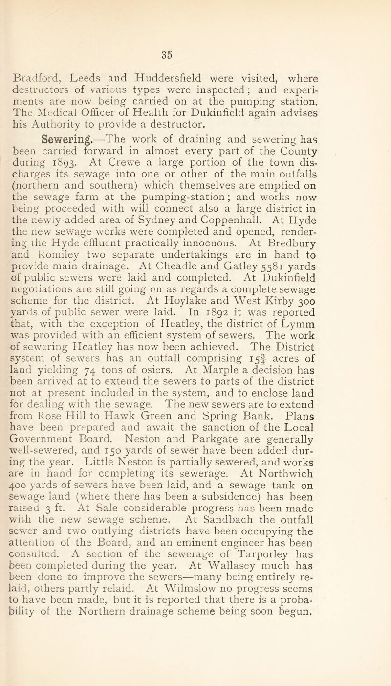 Bradford, Leeds and Huddersfield were visited, where destructors of various types were inspected ; and experi- ments are now being carried on at the pumping station. The Medical Officer of Health for Dukinfield again advises his Authority to provide a destructor. Sewering.—The -work of draining and sewering has been carried forward in almost every part of the County during 1893. At Crewe a large portion of the town dis- charges its sewage into one or other of the main outfalls (northern and southern) which themselves are emptied on the sewage farm at the pumping-station ; and works now being proceeded with will connect also a large district in the newly-added area of Sydney and Coppenhall. At Hyde the new sewage works were completed and opened, render- ing the Hyde effluent practically innocuous. At Bredbury and Romiley two separate undertakings are in hand to provide main drainage. At Cheadle and Gatley 558i yards of public sewers were laid and completed. At Dukinfield negotiations are still going on as regards a complete sewage scheme for the district. At Hoylake and West Kirby 300 yards of public sewer were laid. In 1892 it was reported that, with the exception of Heatley, the district of Lymm was provided with an efficient system of sewers. The work of sewering Heatley has now been achieved. The District system of sewers has an outfall comprising 15-J acres of land yielding 74 tons of osiers. At Marple a decision has been arrived at to extend the sewers to parts of the district not at present included in the system, and to enclose land for dealing with the sewage. The new sewers are to extend from Rose Hill to Hawk Green and Spring Bank. Plans have been prepared and await the sanction of the Local Government Board. Neston and Parkgate are generally well-sewered, and 150 yards of sewer have been added dur- ing the year. Little Neston is partially sewered, and works are in hand for completing its sewerage. At Northwich 400 yards of sewers have been laid, and a sewage tank on sewage land (where there has been a subsidence) has been raised 3 ft. At Sale considerable progress has been made with the new sewage scheme. At Sandbach the outfall sewer and two outlying districts have been occupying the attention of the Board, and an eminent engineer has been consulted. A section of the sewerage of Tarporley has been completed during the year. At Wallasey much has been done to improve the sewers—many being entirely re- laid, others partly relaid. At Wilmslow no progress seems to have been made, but it is reported that there is a proba- bility of the Northern drainage scheme being soon begun.