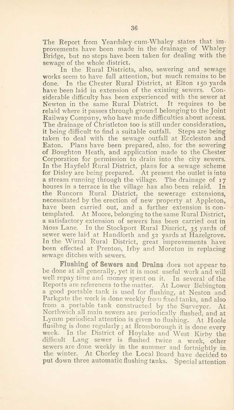 The Report from Yeardsley-cum-Whaley states that im- provements have been made in the drainage of Whaley Bridge, but no steps have been taken for dealing with the sewage of the whole district. In the Rural Districts, also, sewering and sewage works seem to have full attention, but much remains to be done. In the Chester Rural District, at Elton 150 yards have been laid in extension of the existing sewers. Con- siderable difficulty has been experienced with the sewer at Newton in the same Rural District. It requires to be relaid where it passes through ground belongingto the Joint Railway Company, who have made difficulties about access. The drainage of Christleton too is still under consideration, it being difficult to find a suitable outfall. Steps are being taken to deal with the sewage outfall at Eccleston and Eaton. Plans have been prepared, also, for the sewering of Boughton Heath, and application made to the Chester Corporation for permission to drain into the city sewers. In the Hayfield. Rural District, plans for a sewage scheme for Disley are being prepared. At present the outlet is into a stream running through the village. The drainage of 17 houses in a terrace in the village has also been relaid. In the Runcorn Rural District, the sewerage extensions, necessitated by the erection of new property at Appleton, have been carried out, and a further extension is con- templated. At Moore, belonging to the same Rural District, a satisfactory extension of sewers has been carried out in Moss Lane. In the Stockport Rural District, 35 yards of sewer were laid at Handforth and 52 yards at Hazelgrove. In the Wirral Rural District, great improvements have been effected at Prenton, Irby and Moreton in replacing sewage ditches with sewers. Flushing of Sewers and Brains does not appear to be done at all generally, yet it is most useful work and will well repay time and money spent on it. In several of the Reports are references to the matter. At Lower Bebington a good portable tank is used for flushing, at Neston and Parkgate the work is done weekly from fixed tanks, and also from a portable tank constructed by the Surveyor. At Northwich all main sewers are periodically flushed, and at Lymm periodical attention is given to flushing. At Hoole flushing is done regularly ; at Bromborough it is done every week. In the District of Hoylake and West Kirby the difficult Lang sewer is flushed twice a week, other sewers are done weekly in the summer and fortnightly in the winter. At Chorley the Local Board have decided to put down three automatic flushing tanks. Special attention