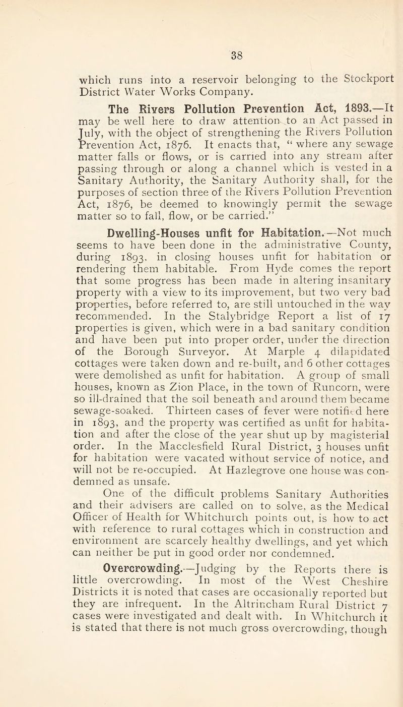 which runs into a reservoir belonging to the Stockport District Water Works Company. The Rivers Pollution Prevention Act, 1893.—It may be well here to draw attention to an Act passed in July, with the object of strengthening the Rivers Pollution Prevention Act, 1876. It enacts that, “ where any sewage matter falls or flows, or is carried into any stream after passing through or along a channel which is vested in a Sanitary Authority, the Sanitary Authority shah, for the purposes of section three of the Rivers Pollution Prevention Act, 1876, be deemed to knowingly permit the sewage matter so to fall, flow, or be carried.” Dwelling-Houses unfit for Habitation.—Not much seems to have been done in the administrative County, during 1893. in closing houses unfit for habitation or rendering them habitable. From Hyde comes the report that some progress has been made in altering insanitary property with a view to its improvement, but two very bad properties, before referred to, are still untouched in the way recommended. In the Stalybridge Report a list of 17 properties is given, which were in a bad sanitary condition and have been put into proper order, under the direction of the Borough Surveyor. At Marple 4 dilapidated cottages were taken down and re-built, and 6 other cottages were demolished as unfit for habitation. A group of small houses, known as Zion Place, in the town of Runcorn, were so ill-drained that the soil beneath and around them became sewage-soaked. Thirteen cases of fever were notified here in 1893, and the property was certified as unfit for habita- tion and after the close of the year shut up by magisterial order. In the Macclesfield Rural District, 3 houses unfit for habitation were vacated without service of notice, and will not be re-occupied. At Hazlegrove one house was con- demned as unsafe. One of the difficult problems Sanitary Authorities and their advisers are called on to solve, as the Medical Officer of Health for Whitchurch points out, is how to act with reference to rural cottages which in construction and environment are scarcely healthy dwellings, and yet which can neither be put in good order nor condemned. Overcrowding.—Judging by the Reports there is little overcrowding. In most of the West Cheshire Districts it is noted that cases are occasionally reported but they are infrequent. In the Altrincham Rural District 7 cases were investigated and dealt with. In Whitchurch it is stated that there is not much gross overcrowding, though