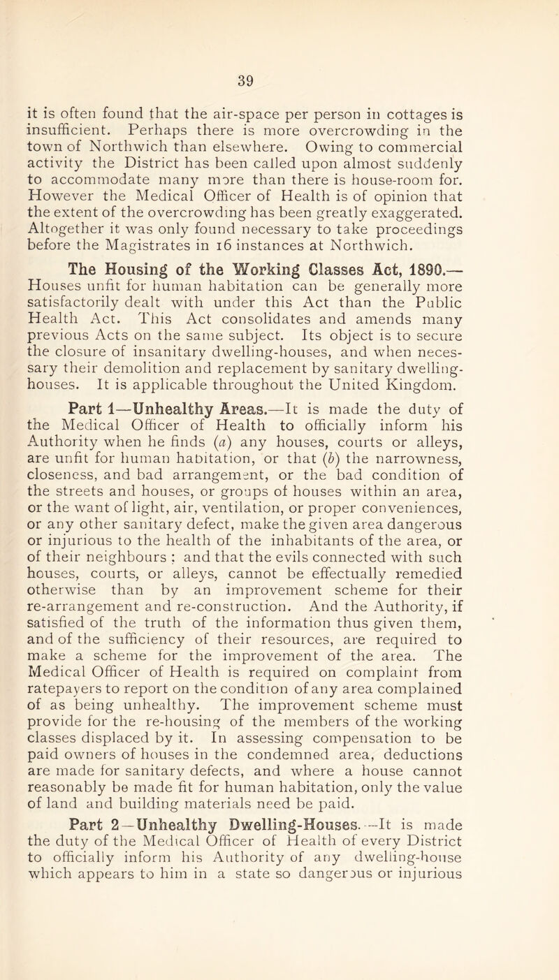 it is often found that the air-space per person in cottages is insufficient. Perhaps there is more overcrowding in the town of Northwich than elsewhere. Owing to commercial activity the District has been called upon almost suddenly to accommodate many more than there is house-room for. However the Medical Officer of Health is of opinion that the extent of the overcrowding has been greatly exaggerated. Altogether it was only found necessary to take proceedings before the Magistrates in 16 instances at Northwich. The Housing of the Working Classes Act, 1890.— Houses unfit for human habitation can be generally more satisfactorily dealt with under this Act than the Public Health Act. This Act consolidates and amends many previous Acts on the same subject. Its object is to secure the closure of insanitary dwelling-houses, and when neces- sary their demolition and replacement by sanitary dwelling- houses. It is applicable throughout the United Kingdom. Part 1—Unhealthy Areas.—It is made the duty of the Medical Officer of Health to officially inform his Authority when he finds (a) any houses, courts or alleys, are unfit for human habitation, or that (b) the narrowness, closeness, and bad arrangement, or the bad condition of the streets and houses, or groups of houses within an area, or the want of light, air, ventilation, or proper conveniences, or any other sanitary defect, make the given area dangerous or injurious to the health of the inhabitants of the area, or of their neighbours ; and that the evils connected with such houses, courts, or alleys, cannot be effectually remedied otherwise than by an improvement scheme for their re-arrangement and re-construction. And the Authority, if satisfied of the truth of the information thus given them, and of the sufficiency of their resources, are required to make a scheme for the improvement of the area. The Medical Officer of Health is required on complaint from ratepayers to report on the condition of any area complained of as being unhealthy. The improvement scheme must provide for the re-housing of the members of the working classes displaced by it. In assessing compensation to be paid owners of houses in the condemned area, deductions are made for sanitary defects, and where a house cannot reasonably be made fit for human habitation, only the value of land and building materials need be paid. Part 2 —Unhealthy Dwelling-Houses.--It is made the duty of the Medical Officer of Health of every District to officially inform his Authority of any dwelling-house which appears to him in a state so dangerous or injurious