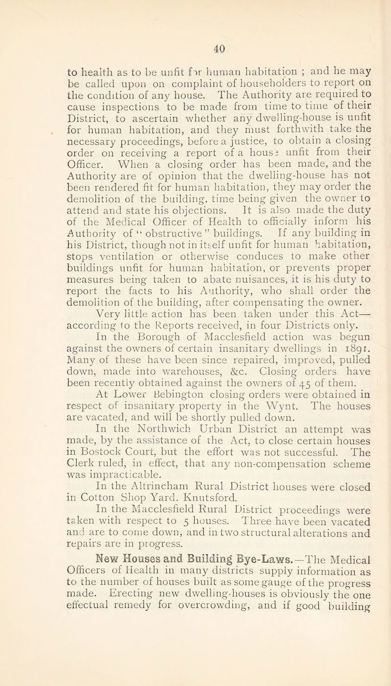 to health as to be unfit fir human habitation ; and he may be called upon on complaint of householders to report on the condition of any house. The Authority are required to cause inspections to be made from time to time of their District, to ascertain whether any dwelling-house is unfit for human habitation, and they must forthwith take the necessary proceedings, before a justice, to obtain a closing order on receiving a report of a hous3 unfit from their Officer. When a closing order has been made, and the Authority are of opinion that the dwelling-house has not been rendered fit for human habitation, they may order the demolition of the building, time being given the owner to attend and state his objections. It is also made the duty of the Medical Officer of Health to officially inform his Authority of “ obstructive ” buildings. If any building in his District, though not in itself unfit for human habitation, stops ventilation or otherwise conduces to make other buildings unfit for human habitation, or prevents proper measures being taken to abate nuisances, it is his duty to report the facts to his Authority, who shall order the demolition of the building, after compensating the owner. Very little action has been taken under this Act— according to the Reports received, in four Districts only. In the Borough of Macclesfield action was begun against the owners of certain insanitary dwellings in i8gr. Many of these have been since repaired, improved, pulled down, made into warehouses, &c. Closing orders have been recently obtained against the owners of 45 of them. At Lower Bebington closing orders were obtained in respect of insanitary property in the Wynt. The houses are vacated, and will be shortly pulled down. In the Northwich Urban District an attempt was made, by the assistance of the Act, to close certain houses in Bostock Court, but the effort was not successful. The Clerk ruled, in effect, that any non-compensation scheme was impracticable. In the Altrincham Rural District houses were closed in Cotton Shop Yard. Knutsford. In the Macclesfield Rural District proceedings were taken with respect to 5 houses. Three have been vacated and are to come down, and in two structural alterations and repairs are in progress. Mew Houses and Building Bye-Laws.—The Medical Officers of Health in many districts supply information as to the number of houses built as some gauge of the progress made. Erecting new dwelling-houses is obviously the one effectual remedy for overcrowding, and if good building