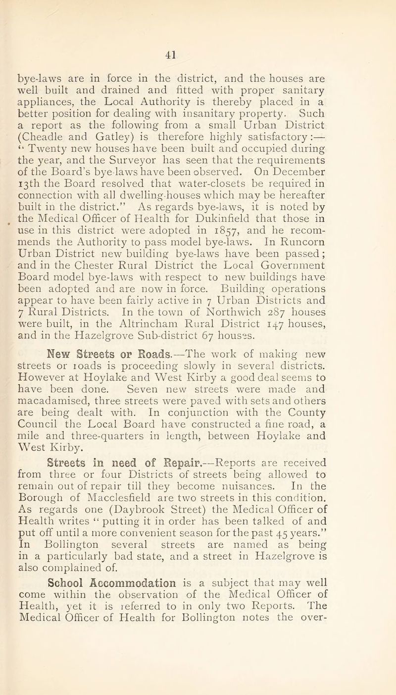 bye-laws are in force in the district, and the houses are well built and drained and fitted with proper sanitary appliances, the Local Authority is thereby placed in a better position for dealing with insanitary property. Such a report as the following from a small Urban District (Cheadle and Gatley) is therefore highly satisfactory:— “ Twenty new houses have been built and occupied during the year, and the Surveyor has seen that the requirements of the Board’s bye laws have been observed. On December 13th the Board resolved that water-closets be required in connection with ah dwelling-houses which may be hereafter built in the district.” As regards bye-laws, it is noted by the Medical Officer of Health for Dukinfield that those in use in this district were adopted in 1857, and he recom- mends the Authority to pass model bye-laws. In Runcorn Urban District new building bye-laws have been passed; and in the Chester Rural District the Local Government Board model bye-laws with respect to new buildings have been adopted and are now in force. Building operations appear to have been fairly active in 7 Urban Districts and 7 Rural Districts. In the town of Morthwich 287 houses were built, in the Altrincham Rural District 147 houses, and in the Hazelgrove Sub-district 67 houses. New Streets or Roads.—The work of making new streets or roads is proceeding slowly in several districts. However at Hoylake and West Kirby a good deal seems to have been done. Seven new streets were made and macadamised, three streets were paved with sets and others are being dealt with. In conjunction with the County Council the Local Board have constructed a fine road, a mile and three-quarters in length, between Hoylake and West Kirby. Streets in need of Repair.—Reports are received from three or four Districts of streets being allowed to remain out of repair till they become nuisances. In the Borough of Macclesfield are two streets in this condition. As regards one (Daybrook Street) the Medical Officer of Health writes “ putting it in order has been talked of and put off until a more convenient season for the past 45 years.” In Bollington several streets are named as being in a particularly bad state, and a street in Hazelgrove is also complained of. School Accommodation is a subject that may well come within the observation of the Medical Officer of Health, yet it is referred to in only two Reports. The Medical Officer of Health for Bollington notes the over-
