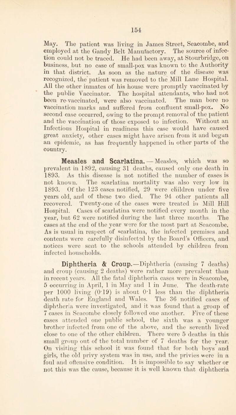 May. The patient was living in James Street, Seacombe, and employed at the Gandy Belt Manufactory. The source of infec- tion could not be traced. He had been away, at Stourbridge, on business, but no case of small-pox was known to the Authority in that district. As soon as the nature of the disease was recognized, the patient was removed to the Mill Lane Hospital. All the other inmates of his house were promptly vaccinated by the public Vaccinator. The hospital attendants, who had not been re-vaccinated, were also vaccinated. The man bore no vaccination marks and suffered from confluent small-pox. No second case occurred, owing to the prompt removal of the patient and the vaccination of those exposed to infection. Without an Infectious Hospital in readiness this case would have caused great anxiety, other cases might have arisen from it and begun an epidemic, as has frequently happened in other parts of the country. Measles and Scarlatina, — Measles, which was so prevalent in 1892, causing 31 deaths, caused only one death in 1893. As this disease is not notified the number of cases is not known. The scarlatina mortality was also very low in 1893. Of the 123 cases notified, 29 were children under five years old, and of these two died. The 94 other patients all recovered. Twenty-one of the cases were treated in Mill Hill Hospital. Cases of scarlatina were notified every month in the year, but 62 were notified during the last three months. The cases at the end of the year were for the most part at Seacombe. As is usual in respect of scarlatina, the infected premises and contents were carefully disinfected by the Board’s Officers, and notices were sent to the schools attended by children from infected households. Diphtheria & Croup,—Diphtheria (causing 7 deaths) and croup (causing 2 deaths) were rather more prevalent than in recent years. All the fatal diphtheria cases were in Seacombe, 5 occurring in April, 1 in May and 1 in June. The death-rate per 1000 living (O'19) is about Off less than the diphtheria death rate for England and Wales. The 36 notified cases of diphtheria were investigated, and it was found that a group of 7 cases in Seacombe closely followed one another. Five of these cases attended one public school, the sixth was a younger brother infected from one of the above, and the seventh lived close to one of the other children. There were 5 deaths in this small group out of the total number of 7 deaths for the year. On visiting this school it was found that for both boys and girls, the old privy system was in use, and the privies were in a foul and offensive condition. It is impossible to say whether or not this was the cause, because it is well known that diphtheria