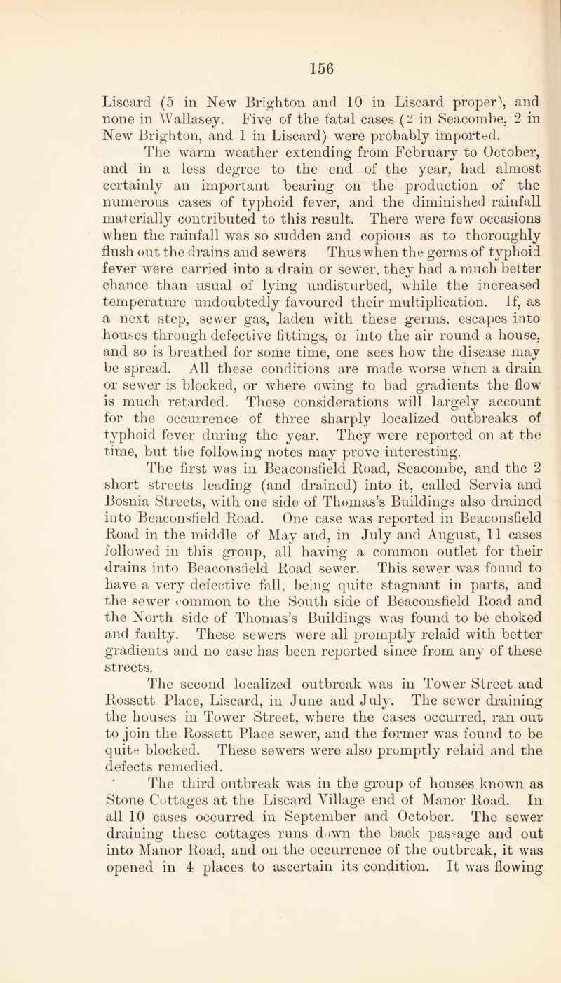 Liscard (5 in New Brighton and 10 in Liscard proper\ and none in Wallasey. Five of the fatal cases (2 in Seacombe, 2 in New Brighton, and 1 in Liscard) were probably imported. The warm weather extending from February to October, and in a less degree to the end of the year, had almost certainly an important bearing on the production of the numerous cases of typhoid fever, and the diminished rainfall materially contributed to this result. There were few occasions when the rainfall was so sudden and copious as to thoroughly flush out the drains and sewers Thus when the germs of typhoid fever were carried into a drain or sewer, they had a much better chance than usual of lying undisturbed, while the increased temperature undoubtedly favoured their multiplication. If, as a next step, sewer gas, laden with these germs, escapes into houses through defective fittings, or into the air round a house, and so is breathed for some time, one sees how the disease may be spread. All these conditions are made worse when a drain or sewer is blocked, or where owing to bad gradients the flow is much retarded. These considerations will largely account for the occurrence of three sharply localized outbreaks of typhoid fever during the year. They were reported on at the time, but the following notes may prove interesting. The first was in Beaconsfield Road, Seacombe, and the 2 short streets leading (and drained) into it, called Servia and Bosnia Streets, with one side of Thomas’s Buildings also drained into Beaconsfield Road. One case was reported in Beaconsfield Road in the middle of May and, in July and August, 11 cases followed in this group, all having a common outlet for their drains into Beaconsfield Road sewer. This sewer was found to have a very defective fall, being quite stagnant in parts, and the sewer common to the South side of Beaconsfield Road and the North side of Thomas’s Buildings was found to be choked and faulty. These sewers were all promptly relaid with better gradients and no case has been reported since from any of these streets. The second localized outbreak was in Tower Street and Rossett Place, Liscard, in June and July. The sewer draining the houses in Tower Street, where the cases occurred, ran out to join the Rossett Place sewer, and the former was found to be quite blocked. These sewers were also promptly relaid and the defects remedied. The third outbreak was in the group of houses known as Stone Cottages at the Liscard Village end of Manor Road. In all 10 cases occurred in September and October. The sewer draining these cottages runs down the back passage and out into Manor Road, and on the occurrence of the outbreak, it was opened in 4 places to ascertain its condition. It was flowing