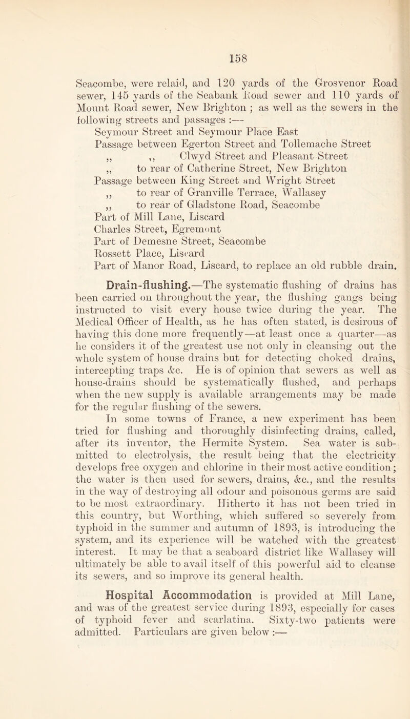 Seacombe, were relaid, and 120 yards of the Grosvenor Road sewer, 145 yards of the Seabank Road sewer and 110 yards of Mount Road sewer, New Brighton ; as well as the sewers in the following streets and passages :— Seymour Street and Seymour Place East Passage between Egerton Street and Tollemache Street ,, ,, Clwyd Street and Pleasant Street ,, to rear of Catherine Street, New Brighton Passage between King Street and Wright Street ,, to rear of Granville Terrace, Wallasey ,, to rear of Gladstone Road, Seacombe Part of Mill Lane, Liscard Charles Street, Egremont Part of Demesne Street, Seacombe Rossett Place, Liscard Part of Manor Road, Liscard, to replace an old rubble drain. Drain-flushing.—The systematic flushing of drains has been carried on throughout the year, the flushing gangs being instructed to visit every house twice during the year. The Medical Officer of Health, as he has often stated, is desirous of having this done more frequently—at least once a quarter—as he considers it of the greatest use not only in cleansing out the whole system of house drains but for detecting choked drains, intercepting traps &c. He is of opinion that sewers as well as house-drains should be systematically flushed, and perhaps when the new supply is available arrangements may be made for the regular flushing of the sewers. In some towns of France, a new experiment has been tried for flushing and thoroughly disinfecting drains, called, after its inventor, the Hermite System. Sea water is sub- mitted to electrolysis, the result being that the electricity develops free oxygen and chlorine in their most active condition; the water is then used for sewers, drains, &c., and the results in the way of destroying all odour and poisonous germs are said to be most extraordinary. Hitherto it has not been tried in this country, but Worthing, which suffered so severely from typhoid in the summer and autumn of 1893, is introducing the system, and its experience will be watched with the greatest interest. It may be that a seaboard district like Wallasey will ultimately be able to avail itself of this powerful aid to cleanse its sewers, and so improve its general health. Hospital Accommodation is provided at Mill Lane, and was of the greatest service during 1893, especially for cases of typhoid fever and scarlatina. Sixty-two patients wTere admitted. Particulars are given below :—