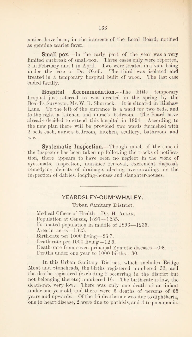 notice, have been, in the interests of the Local Board, notified as genuine scarlet fever. Small pox.—In the early part of the year was a very limited outbreak of small-pox. Three cases only were reported, 2 in February and 1 in April. Two were treated in a van, being under the care of Dr. Okell. The third was isolated and treated in a temporary hospital built of wood. The last case ended fatally. Hospital Accommodation.—The little temporary hospital just referred to was erected in the spring by the Board’s Surveyor, Mr. W. B. Shorrock. It is situated in Rilshaw Lane. To the left of the entrance is a ward for two beds, and to the right a kitchen and nurse’s bedroom. The Board have already decided to extend this hospital in 1894. According to the new plan there will be provided two wards furnished with 2 beds each, nurse’s bedroom, kitchen, scullery, bathroom and w.c. Systematic Inspection.—Though much of the time of the Inspector has been taken up following the tracks of notifica- tion, there appears to have been no neglect in the work of systematic inspection, nuisance removal, excrement disposal, remedying defects of drainage, abating overcrowding, or the inspection of dairies, lodging-houses and slaughter-houses. YEAR DSLEY-CIRVTW HALEY. Urban -Sanitary District. Medical Officer of Health—Dr. H. Allan. Population at Census, 1891—1235. Estimated population in middle of 1893—1235. Area in acres-—1323. Birth-rate per 1000 living—26-7. Death-rate per 1000 living —12‘9. Death-rate from seven principal Zymotic diseases—0*8. Deaths under one year to 1000 births—30. In this Urban Sanitary District, which includes Bridge Mont and Stoneheads, the births registered numbered 33, and the deaths registered (excluding 2 occurring in the district but not belonging thereto) numbered 16. The birth-rate is low, the death-rate very low. There was only one death of an infant under one year oldy and there were 6 deaths of persons of 65 years and upwards. Of the 16 deaths one was due to diphtheria, one to heart disease, 2 were due to phthisis, and 4 to pneumonia.