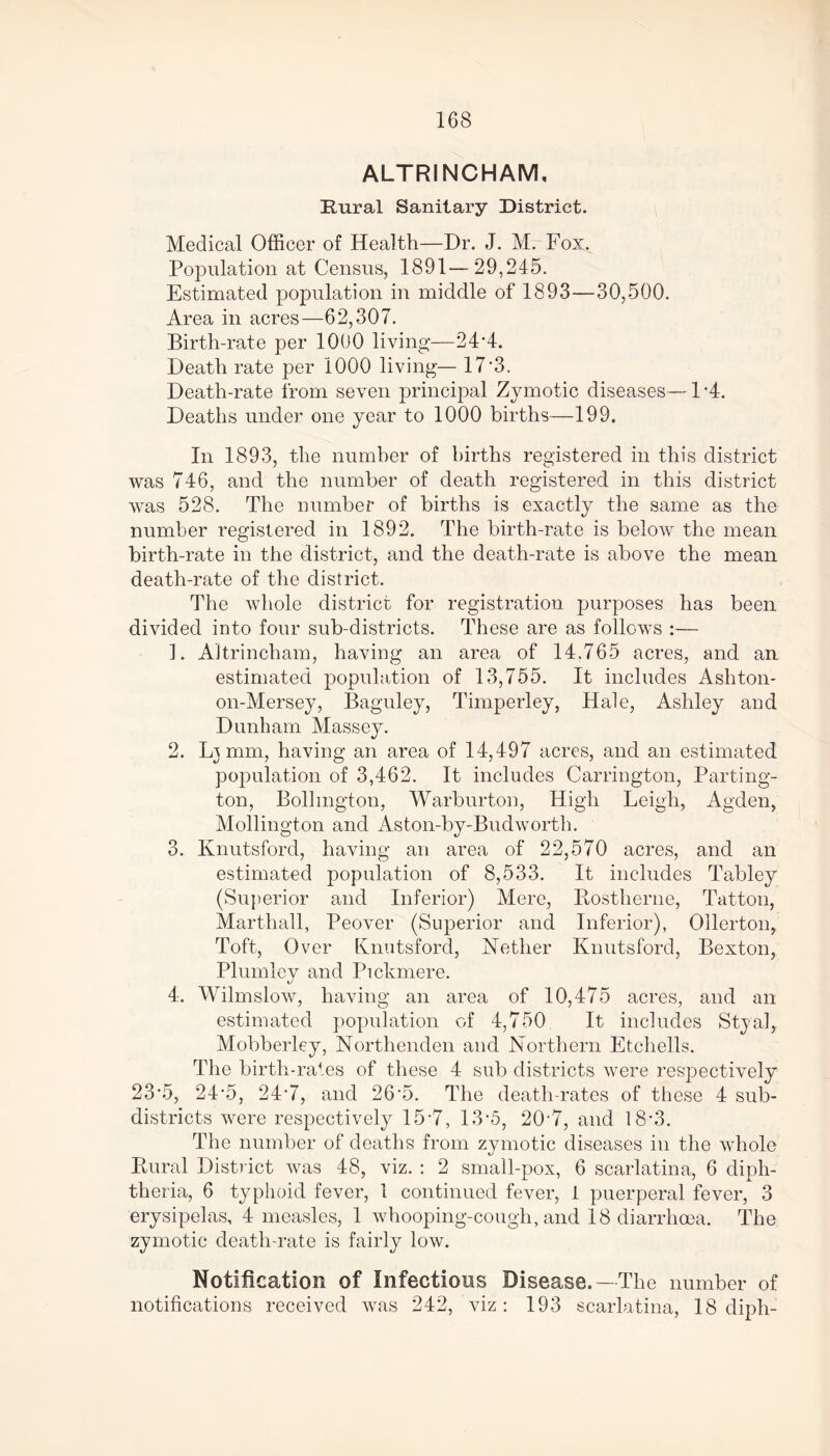 ALTRINCHAM, Rural Sanitary District. Medical Officer of Health—Dr. J. M. Fox. Population at Census, 1891—29,245. Estimated population in middle of 1893—30,500. Area in acres—62,307. Birth-rate per 1000 living—24*4. Death rate per 1000 living— 17‘3. Death-rate from seven principal Zymotic diseases—P4. Deaths under one year to 1000 births—199. In 1893, the number of births registered in this district was 746, and the number of death registered in this district was 528. The number of births is exactly the same as the number registered in 1892. The birth-rate is below the mean birth-rate in the district, and the death-rate is above the mean death-rate of the district. The whole district for registration purposes has been divided into four sub-districts. These are as follows :— 1. Altrincham, having an area of 14.765 acres, and an estimated population of 13,755. It includes Ashton- on-Mersey, Baguley, Timperley, Hale, Ashley and Dunham Massey. 2. L3 mm, having an area of 14,497 acres, and an estimated population of 3,462. It includes Carrington, Parting- ton, Bollmgton, Warburton, High Leigh, Agden, Mollington and Aston-by-Budworth. 3. Knutsford, having an area of 22,570 acres, and an estimated population of 8,533. It includes Tabley (Superior and Inferior) Mere, Rostherne, Tatton, Marthall, Peover (Superior and Inferior), Ollertoip Toft, Over Knutsford, Nether Knutsford, Bexton, Plumlev and Pickmere. kJ 4. Wilmslow, having an area of 10,475 acres, and an estimated population of 4,750 It includes Styal, Mobberley, Northenden and Northern Etchells. The birth-rates of these 4 sub districts were respectively 23‘5, 24’5, 24*7, and 26’5. The death-rates of these 4 sub- districts were respectively 15*7, 13*5, 20'7, and 18*3. The number of deaths from zymotic diseases in the whole Rural District was 48, viz. : 2 small-pox, 6 scarlatina, 6 diph- theria, 6 typhoid fever, 1 continued fever, 1 puerperal fever, 3 erysipelas, 4 measles, 1 whooping-cough, and 18 diarrhoea. The zymotic death-rate is fairly low. Notification of Infections Disease. —The number of notifications received was 242, viz: 193 scarlatina, 18 diph-