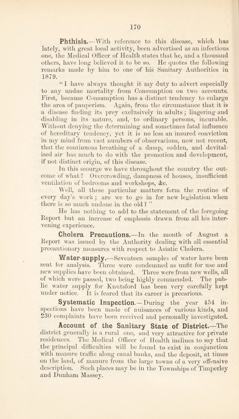 Phthisis.—With reference to this disease, which has lately, with great local activity, been advertised as an infectious one, the Medical Officer of Health states that lie, and a thousand others, have long believed it to be so. He quotes the following remarks made by him to one of his Sanitary Authorities in 1879. “I have always thought it my duty to advert especially to any undue mortality from Consumption on two accounts. First, because Consumption has a distinct tendency to enlarge the area of pauperism. Again, from the circumstance that it is a disease finding its prey exclusively in adults; lingering and disabling in its nature, and, to ordinary persons, incurable. Without denying the determining and sometimes fatal influence of hereditary tendency, yet it is no less an insured conviction in my mind from vast numbers of observations, now not recent, that the continuous breathing of a damp, sodden, and devital- ised air has much to do with the promotion and development, if not distinct origin, of this disease. In this scourge we have throughout the countrv the out- come of what? Overcrowding, dampness of houses, insufficient ventilation of bedrooms and workshops, Ac. W ell, all these particular matters form the routine of every day’s work ; are we to go in for new legislation when there is so much undone in the old? He has nothing to add to the statement of the foregoing Report but an increase of emphasis drawn from all his inter- vening experience. Cholera Precautions.—In the month of August a Report was issued by the Authority dealing with all essential precautionary measures with respect to Asiatic Cholera. Water-supply.—-Seventeen samples of water have been sent for analysis. Three were condemned as unfit for use and new supplies have been obtained. Three were from new wells, all of which were passed, two being highly commended. The pub- lic water supply for Knutsford has been very carefully kept under notice. It is feared that its career is precarious. Systematic Inspection.—During the year 454 in- spections have been made of nuisances of various kinds, and 230 complaints have been received and personally investigated. Account of the Sanitary State of District.—The district generally is a rural one, and very attractive for private residences. The Medical Officer of Health inclines to say that the principal difficulties will be found to exist in conjunction with manure traffic along canal banks, and the deposit, at times on the land, of manure from the large towns of a very offensive description. Such places may be in the Townships of Timperley and Dunham Massey.