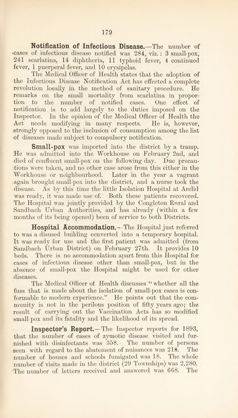 Notification of Infectious Disease.—The number of ‘Cases of infectious disease notified was 284, viz. : 3 small-pox, 241 scarlatina, 14 diphtheria, 11 typhoid fever, 4 continued fever, 1 puerperal fever, and 10 erysipelas. The Medical Officer of Health states that the adoption of the Infectious Disease Notification Act has effected a complete revolution locally in the method of sanitary procedure. He remarks on the small mortality from scarlatina in propor- tion to the number of notified cases. One effect of notification is to add largely to the duties imposed on the Inspector. In the opinion of the Medical Officer of Health the Act needs modifying in many respects. He is, however, strongly opposed to the inclusion of consumption among the list of diseases made subject to compulsory notification. Small-pox was imported into the district by a tramp. He was admitted into the Workhouse on February 2nd, and died of confluent small-pox on the following day. Due precau- tions were taken, and no other case arose from this either in the Workhouse or neighbourhood. Later in the year a vagrant again brought small pox into the district, and a nurse took the disease. As by this time the little Isolation Hospital at Arclid was ready, it was made use of. Both these patients recovered. The Hospital was jointly provided by the Congleton Rural and Sandbach Urban Authorities, and has already (within a few months of its being opened) been of service to both Districts. Hospital Accommodation.- The Hospital just referred to was a disused building cenverted into a temporary hospital. It was ready for use and the first patient was admitted (from Sandbach Urban District) on February 27th. It provides 10 beds. There is no accommodation apart from this Hospital for cases of infectious disease other than small-pox, but in the absence of small-pox the Hospital might be used for other diseases. The Medical Officer of Health discusses “ whether all the fuss that is made about the isolation of small-pox cases is con- formable to modern experience.” He points out that the com- munity is not in the perilous position of fifty years ago; the result of carrying out the Vaccination Acts has so modified small pox and its fatality and the likelihood of its spread. Inspector’s Report.— The Inspector reports for 1893, that the number of cases of zymotic disease visited and fur- nished with disinfectants was 358. The number of persons seen with regard to the abatement of nuisances was 218. The number of houses and schools fumigated was 18. The whole number of visits made in the district (29 Townships) was 2,280. The number of letters received and answered was 668. The