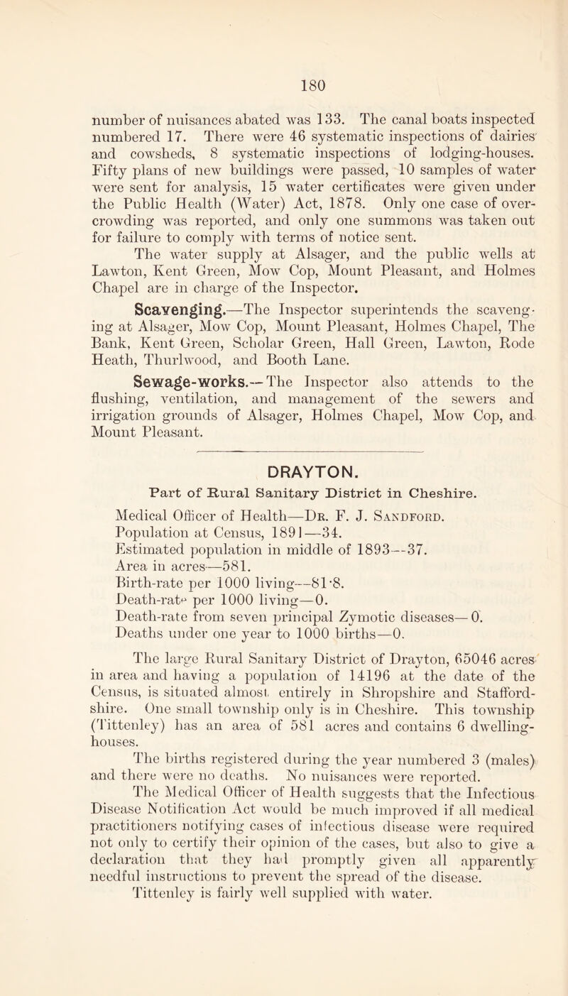 number of nuisances abated was 133. The canal boats inspected numbered 17. There were 46 systematic inspections of dairies' and cowsheds, 8 systematic inspections of lodging-houses. Fifty plans of new buildings were passed, 10 samples of water were sent for analysis, 15 water certificates were given under the Public Health (Water) Act, 1878. Only one case of over- crowding was reported, and only one summons was taken out for failure to comply with terms of notice sent. The water supply at Alsager, and the public wells at Lawton, Kent Green, Mow Cop, Mount Pleasant, and Holmes Chapel are in charge of the Inspector. Scavenging.—The Inspector superintends the scaveng- ing at Alsager, Mow Cop, Mount Pleasant, Holmes Chapel, The Bank, Kent Green, Scholar Green, Hall Green, Lawton, Rode Heath, Thurlwood, and Booth Lane. Sewage-works.— The Inspector also attends to the flushing, ventilation, and management of the sewers and irrigation grounds of Alsager, Holmes Chapel, Mow Cop, and Mount Pleasant. DRAYTON. Part of Rural Sanitary District in Cheshire. Medical Officer of Health—Dr. F. J. Sandford. Population at Census, 1891—34. Estimated population in middle of 1893—37. Area in acres—581. Birth-rate per 1000 living—81 *8. Death-rate per 1000 living—0. Death-rate from seven principal Zymotic diseases—0. Deaths under one year to 1000 births—0. The lai •ge Rural Sanitary District of Drayton, 65046 acres in area and having a population of 14196 at the date of the Census, is situated almost, entirely in Shropshire and Stafford- shire. One small township only is in Cheshire. This township (Tittenley) has an area of 581 acres and contains 6 dwelling- houses. The births registered during the year numbered 3 (males) and there were no deaths. No nuisances were reported. The Medical Officer of Health suggests that the Infectious Disease Notification Act would be much improved if all medical practitioners notifying cases of infectious disease were required not only to certify their opinion of the cases, but also to give a declaration that they had promptly given all apparently needful instructions to prevent the spread of the disease. Tittenley is fairly well supplied with water.