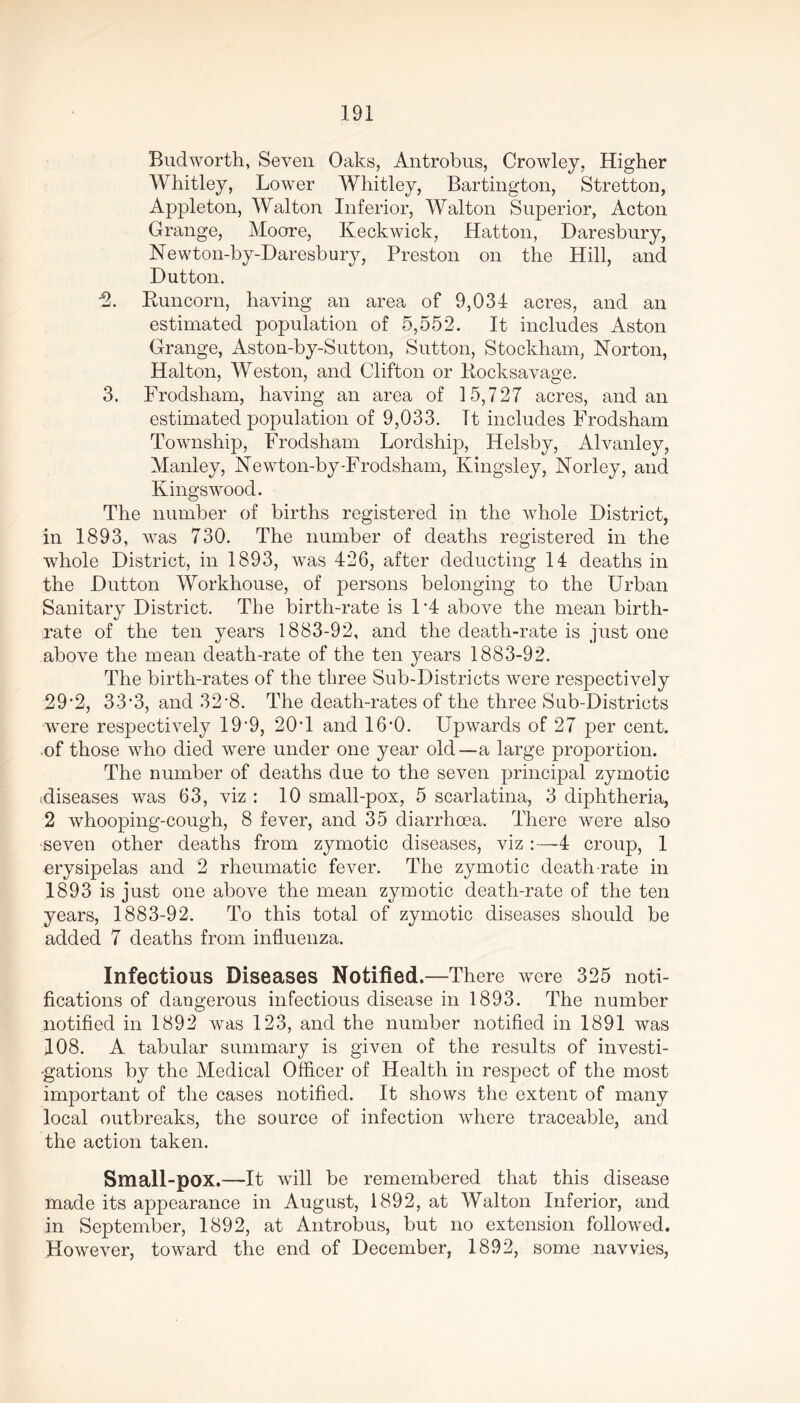 Budworth, Seven Oaks, Antrobus, Crowley, Higher Whitley, Lower Whitley, Bartington, Stretton, Appleton, Walton Inferior, Walton Superior, Acton Grange, Moore, Keckwick, Hatton, Daresbury, Newton-by-Daresbury, Preston on the Hill, and Hutton. ■2. Runcorn, having an area of 9,034 acres, and an estimated population of 5,552. It includes Aston Grange, Aston-by-Sutton, Sutton, Stockham, Norton, Halton, Weston, and Clifton or Rocksavage. 3. Frodsham, having an area of 15,727 acres, and an estimated population of 9,033. It includes Frodsham Township, Frodsham Lordship, Helsby, Alvanley, Manley, Newton-by-Frodsham, Kingsley, Norley, and Kings wood. The number of births registered in the whole District, in 1893, was 730. The number of deaths registered in the whole District, in 1893, was 426, after deducting 14 deaths in the Dutton Workhouse, of persons belonging to the Urban Sanitary District. The birth-rate is D4 above the mean birth- rate of the ten years 1883-92, and the death-rate is just one above the mean death-rate of the ten years 1883-92. The birth-rates of the three Sub-Districts were respectively 29*2, 33'3, and 32‘8. The death-rates of the three Sub-Districts were respectively 19*9, 20T and 16’0. Upwards of 27 per cent, of those who died were under one year old—a large proportion. The number of deaths due to the seven principal zymotic (diseases was 63, viz : 10 small-pox, 5 scarlatina, 3 diphtheria, 2 whooping-cough, 8 fever, and 35 diarrhoea. There were also seven other deaths from zymotic diseases, viz :—4 croup, 1 erysipelas and 2 rheumatic fever. The zymotic death-rate in 1893 is just one above the mean zymotic death-rate of the ten years, 1883-92. To this total of zymotic diseases should be added 7 deaths from influenza. Infectious Diseases Notified.—There were 325 noti- fications of dangerous infectious disease in 1893. The number notified in 1892 was 123, and the number notified in 1891 was 108. A tabular summary is given of the results of investi- gations by the Medical Officer of Health in respect of the most important of the cases notified. It shows the extent of many local outbreaks, the source of infection where traceable, and the action taken. Small-pox.—It will be remembered that this disease made its appearance in August, 1892, at Walton Inferior, and in September, 1892, at Antrobus, but no extension followed. .However, toward the end of December, 1892, some navvies,