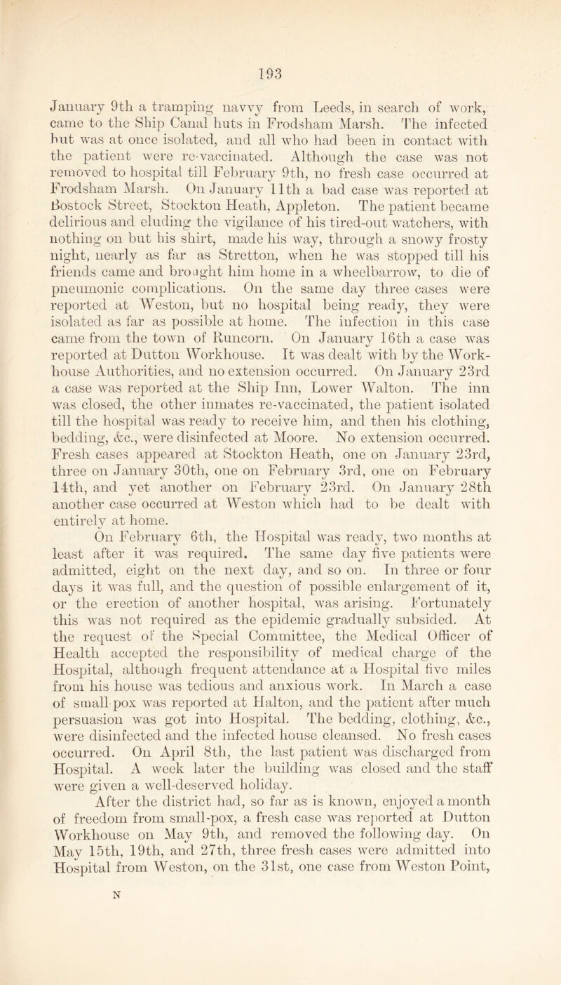 January 9th a tramping navvy from Leeds, in search of work, came to the Ship Canal huts in Frodsham Marsh. The infected hut was at once isolated, and all who had been in contact with the patient were re-vaccinated. Although the case was not removed to hospital till February 9th, no fresh case occurred at Frodsham Marsh. On January 11th a bad case was reported at Rostock Street, Stockton Heath, Appleton. The patient became delirious and eluding the vigilance of his tired-out watchers, with nothing on but his shirt, made his way, through a snowy frosty night, nearly as far as Stretton, when he was stopped till his friends came and brought him home in a wheelbarrow, to die of pneumonic complications. On the same day three cases were reported at Weston, but no hospital being ready, they were isolated as far as possible at home. The infection in this case came from the town of Runcorn. On January 16th a case was reported at Dutton Workhouse. It was dealt with by the Work- house Authorities, and no extension occurred. On January 23rd a case was reported at the Ship Inn, Lower Walton. The inn was closed, the other inmates re-vaccinated, the patient isolated till the hospital was ready to receive him, and then his clothing, bedding, &c., were disinfected at Moore. No extension occurred. Fresh cases appeared at Stockton Heath, one on January 23rd, three on January 30th, one on February 3rd, one on February 14th, and yet another on February 23rd. On January 28th another case occurred at Weston which had to be dealt with entirely at home. On February 6th, the Hospital was ready, two months at least after it was required. The same day five patients were admitted, eight on the next day, and so on. In three or four days it was full, and the question of possible enlargement of it, or the erection of another hospital, was arising. Fortunately this was not required as the epidemic gradually subsided. At the request of the Special Committee, the Medical Officer of Health accepted the responsibility of medical charge of the Hospital, although frequent attendance at a Hospital five miles from his house was tedious and anxious work. In March a case of small pox was reported at Hal ton, and the patient after much persuasion was got into Hospital. The bedding, clothing, &c., were disinfected and the infected house cleansed. No fresh cases occurred. On April 8th, the last patient was discharged from Hospital. A week later the building was closed and the staff were given a well-deserved holiday. After the district had, so far as is known, enjoyed a month of freedom from small-pox, a fresh case was reported at Dutton Workhouse on May 9th, and removed the following day. On May 15th, 19th, and 27th, three fresh cases were admitted into Hospital from Weston, on the 31st, one case from Weston Point, N