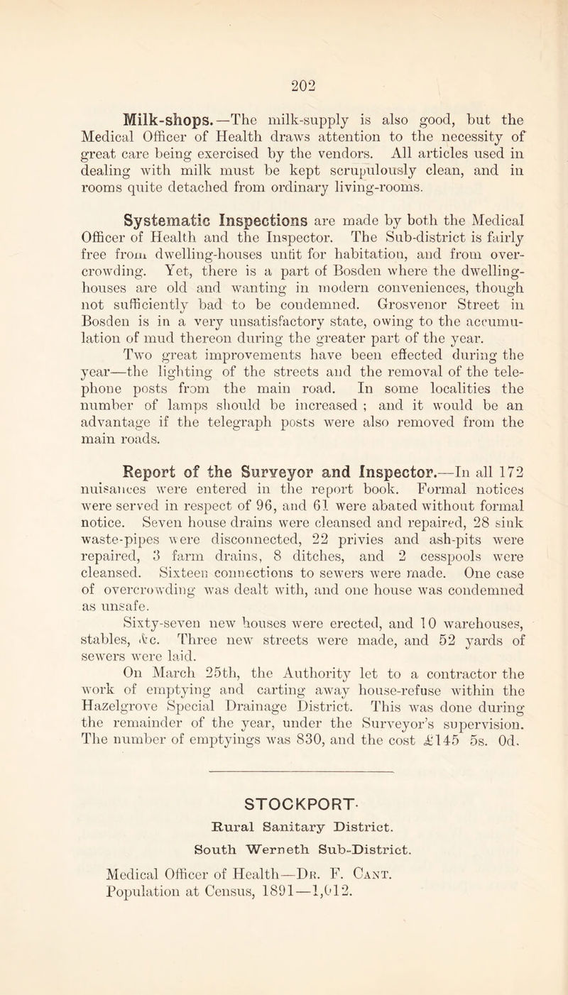 Milk-shops.—The milk-supply is also good, but the Medical Officer of Health draws attention to the necessity of great care being exercised by the vendors. All articles used in dealing with milk must be kept scrupulously clean, and in rooms quite detached from ordinary living-rooms. Systematic Inspections are made by both the Medical Officer of Health and the Inspector. The Sub-district is fairly free from dwelling-houses untit for habitation, and from over- crowding. Yet, there is a part of Bosden where the dwelling- houses are old and wanting in modern conveniences, though not sufficiently bad to be condemned. Grosvenor Street in Bosden is in a very unsatisfactory state, owing to the accumu- lation of mud thereon during the greater part of the year. Two great improvements have been effected during the year—the lighting of the streets and the removal of the tele- phone posts from the main road. In some localities the number of lamps should be increased ; and it would be an advantage if the telegraph posts were also removed from the main roads. Report of the Surveyor and Inspector.—In all 172 nuisances were entered in the report book. Formal notices were served in respect of 96, and 61 were abated without formal notice. Seven house drains were cleansed and repaired, 28 sink waste-pipes were disconnected, 22 privies and ash-pits were repaired, 3 farm drains, 8 ditches, and 2 cesspools were cleansed. Sixteen connections to sewers were made. One case of overcrowding was dealt with, and one house was condemned as unsafe. Sixty-seven new houses were erected, and 10 warehouses, stables, <fcc. Three new streets were made, and 52 yards of sewers were laid. On March 25 th, the Authority let to a contractor the work of emptying and carting away house-refuse within the Hazelgrove Special Drainage District. This wTas done during the remainder of the year, under the Surveyor’s supervision. The number of emptyings was 830, and the cost iH45 5s. Od, STOCKPORT Rural Sanitary District. South Werneth Sub-District. Medical Officer of Health—Du. F. Cant. Population at Census, 1891—1,012.