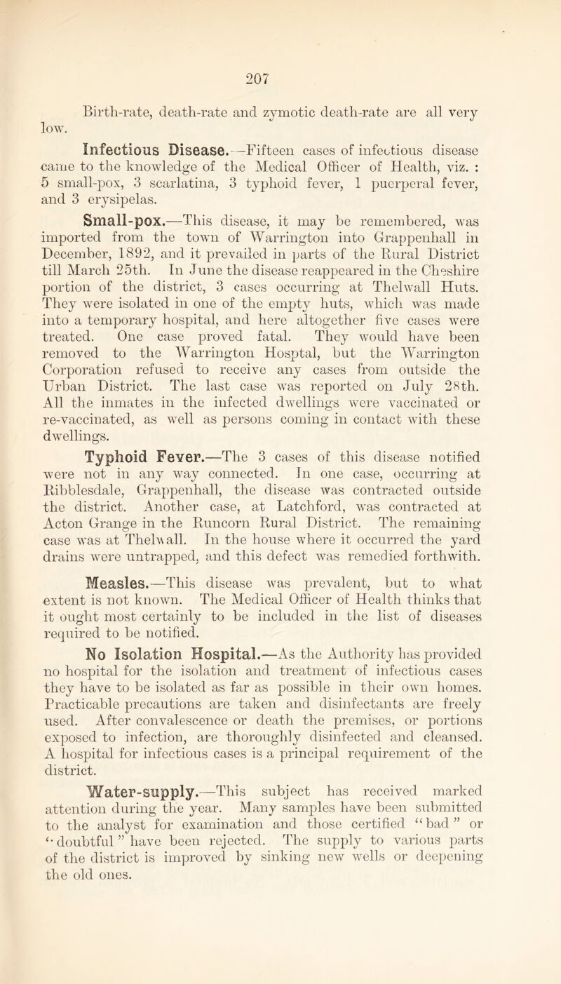 Birth-rate, death-rate and zymotic death-rate are all very low. Infectious Disease.- —Fifteen cases of infectious disease came to the knowledge of the Medical Officer of Health, viz. : 5 small-pox, 3 scarlatina, 3 typhoid fever, 1 puerperal fever, and 3 erysipelas. Small-pox.—This disease, it may he remembered, was imported from the town of Warrington into Grappenhall in December, 1892, and it prevailed in parts of the Rural District till March 25th. In June the disease reappeared in the Cheshire portion of the district, 3 cases occurring at Thelwall Huts. They were isolated in one of the empty huts, which was made into a temporary hospital, and here altogether five cases were treated. One case proved fatal. They would have been removed to the Warrington Hosptal, but the Warrington Corporation refused to receive any cases from outside the Urban District. The last case was reported on July 28 th. All the inmates in the infected dwellings were vaccinated or re-vaccinated, as well as persons coming in contact with these dwellings. Typhoid Fever.—The 3 cases of this disease notified were not in any way connected. In one case, occurring at Iiibblesdale, Grappenhall, the disease was contracted outside the district. Another case, at Latchford, was contracted at Acton Grange in the Runcorn Rural District. The remaining case was at Thelwall. In the house where it occurred the yard drains wTere untrapped, and this defect was remedied forthwith. Measles.—This disease was prevalent, but to what extent is not known. The Medical Officer of Health thinks that it ought most certainly to be included in the list of diseases required to be notified. No Isolation Hospital.—As the Authority has provided no hospital for the isolation and treatment of infectious cases they have to be isolated as far as possible in their own homes. Practicable precautions are taken and disinfectants are freely used. After convalescence or death the premises, or portions exposed to infection, are thoroughly disinfected and cleansed. A hospital for infectious cases is a principal requirement of the district. Water-supply.—This subject has received marked attention during the year. Many samples have been submitted to the analyst for examination and those certified “bad” or “ doubtful ” have been rejected. The supply to various parts of the district is improved by sinking new wells or deepening the old ones.