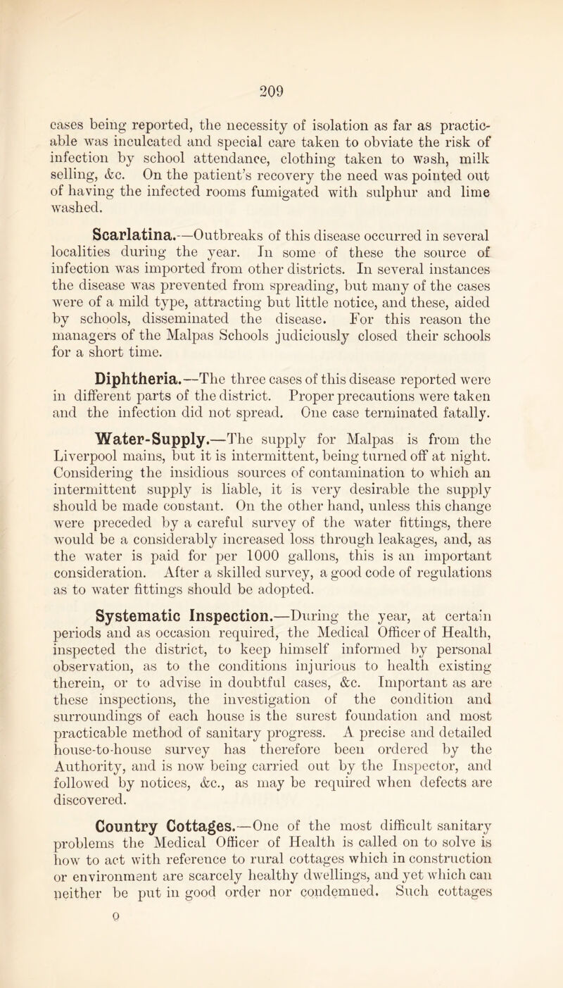 cases being reported, the necessity of isolation as far as practic- able was inculcated and special care taken to obviate the risk of infection by school attendance, clothing taken to wash, milk selling, &c. On the patient’s recovery the need was pointed out of having the infected rooms fumigated with sulphur and lime washed. Scarlatina.—Outbreaks of this disease occurred in several localities during the year. In some of these the source of infection was imported from other districts. In several instances the disease was prevented from spreading, but many of the cases were of a mild type, attracting but little notice, and these, aided by schools, disseminated the disease. For this reason the managers of the Malpas Schools judiciously closed their schools for a short time. Diphtheria.—The three cases of this disease reported were in different parts of the district. Proper precautions were taken and the infection did not spread. One case terminated fatally. Water-Supply.—The supply for Malpas is from the Liverpool mains, but it is intermittent, being turned off at night. Considering the insidious sources of contamination to which an intermittent supply is liable, it is very desirable the supply should be made constant. On the other hand, unless this change were preceded by a careful survey of the water fittings, there would be a considerably increased loss through leakages, and, as the water is paid for per 1000 gallons, this is an important consideration. After a skilled survey, a good code of regulations as to water fittings should be adopted. Systematic Inspection.—During the year, at certain periods and as occasion required, the Medical Officer of Health, inspected the district, to keep himself informed by personal observation, as to the conditions injurious to health existing therein, or to advise in doubtful cases, &c. Important as are these inspections, the investigation of the condition and surroundings of each house is the surest foundation and most practicable method of sanitary progress. A precise and detailed house-to-house survey has therefore been ordered by the Authority, and is now being carried out by the Inspector, and followed by notices, &c., as may be required when defects are discovered. Country Cottages.—One of the most difficult sanitary problems the Medical Officer of Health is called on to solve is how to act with reference to rural cottages which in construction or environment are scarcely healthy dwellings, and yet which can neither be put in good order nor condemned. Such cottages 0